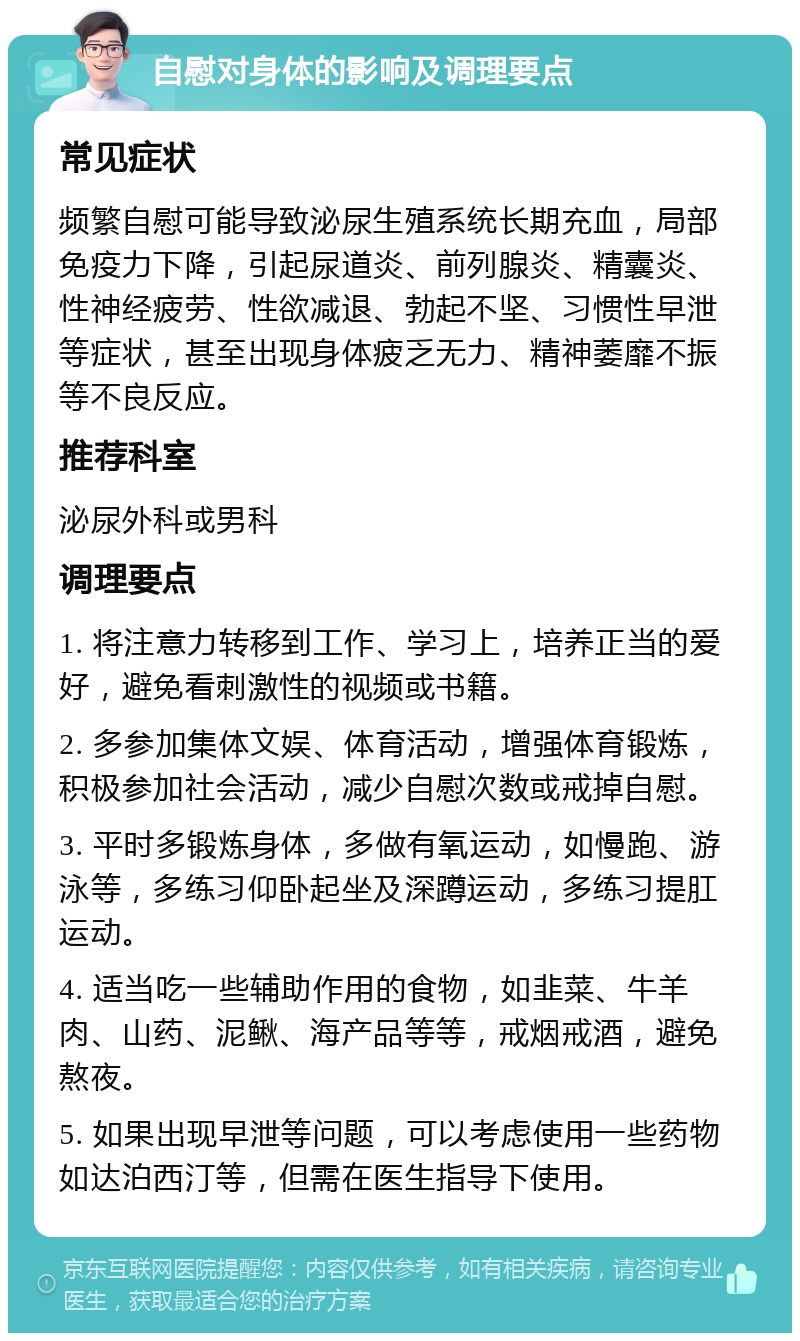 自慰对身体的影响及调理要点 常见症状 频繁自慰可能导致泌尿生殖系统长期充血，局部免疫力下降，引起尿道炎、前列腺炎、精囊炎、性神经疲劳、性欲减退、勃起不坚、习惯性早泄等症状，甚至出现身体疲乏无力、精神萎靡不振等不良反应。 推荐科室 泌尿外科或男科 调理要点 1. 将注意力转移到工作、学习上，培养正当的爱好，避免看刺激性的视频或书籍。 2. 多参加集体文娱、体育活动，增强体育锻炼，积极参加社会活动，减少自慰次数或戒掉自慰。 3. 平时多锻炼身体，多做有氧运动，如慢跑、游泳等，多练习仰卧起坐及深蹲运动，多练习提肛运动。 4. 适当吃一些辅助作用的食物，如韭菜、牛羊肉、山药、泥鳅、海产品等等，戒烟戒酒，避免熬夜。 5. 如果出现早泄等问题，可以考虑使用一些药物如达泊西汀等，但需在医生指导下使用。