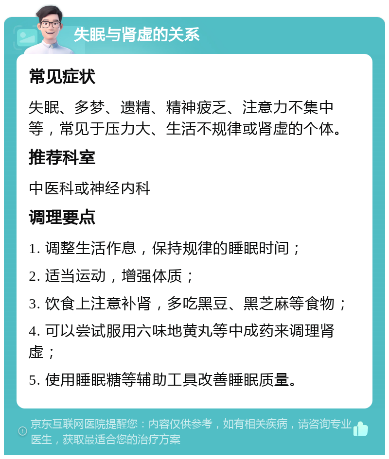 失眠与肾虚的关系 常见症状 失眠、多梦、遗精、精神疲乏、注意力不集中等，常见于压力大、生活不规律或肾虚的个体。 推荐科室 中医科或神经内科 调理要点 1. 调整生活作息，保持规律的睡眠时间； 2. 适当运动，增强体质； 3. 饮食上注意补肾，多吃黑豆、黑芝麻等食物； 4. 可以尝试服用六味地黄丸等中成药来调理肾虚； 5. 使用睡眠糖等辅助工具改善睡眠质量。