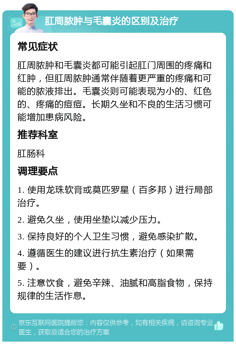 肛周脓肿与毛囊炎的区别及治疗 常见症状 肛周脓肿和毛囊炎都可能引起肛门周围的疼痛和红肿，但肛周脓肿通常伴随着更严重的疼痛和可能的脓液排出。毛囊炎则可能表现为小的、红色的、疼痛的痘痘。长期久坐和不良的生活习惯可能增加患病风险。 推荐科室 肛肠科 调理要点 1. 使用龙珠软膏或莫匹罗星（百多邦）进行局部治疗。 2. 避免久坐，使用坐垫以减少压力。 3. 保持良好的个人卫生习惯，避免感染扩散。 4. 遵循医生的建议进行抗生素治疗（如果需要）。 5. 注意饮食，避免辛辣、油腻和高脂食物，保持规律的生活作息。