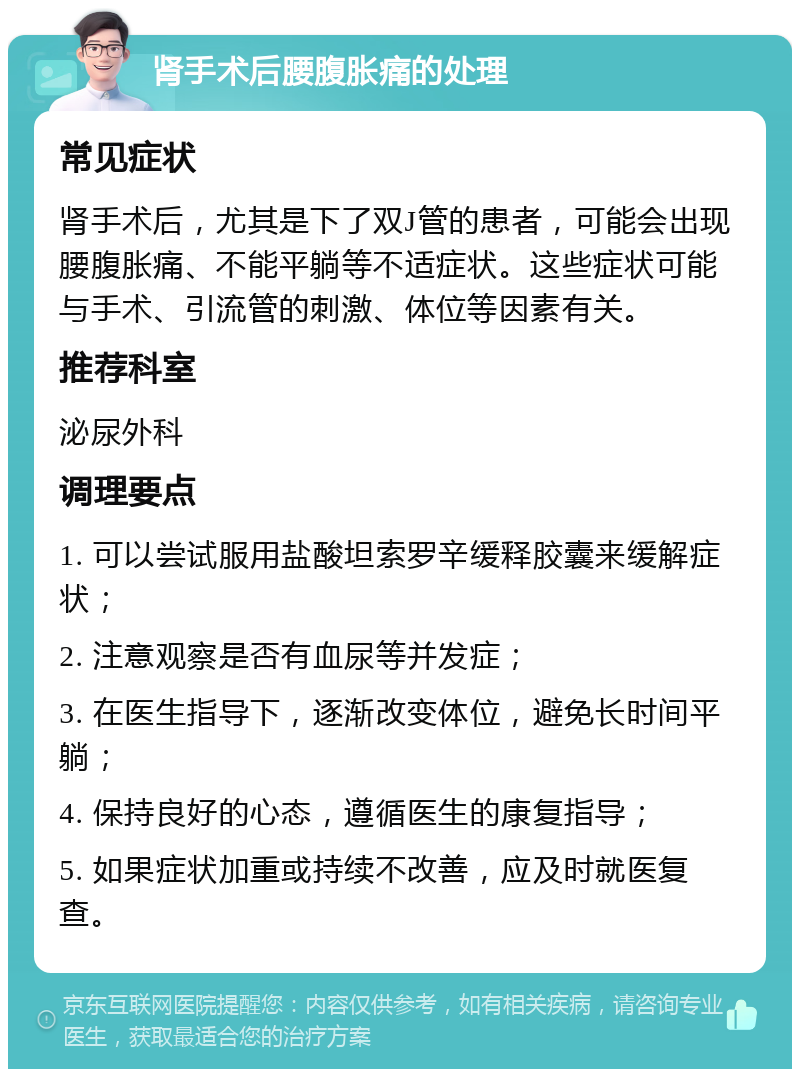 肾手术后腰腹胀痛的处理 常见症状 肾手术后，尤其是下了双J管的患者，可能会出现腰腹胀痛、不能平躺等不适症状。这些症状可能与手术、引流管的刺激、体位等因素有关。 推荐科室 泌尿外科 调理要点 1. 可以尝试服用盐酸坦索罗辛缓释胶囊来缓解症状； 2. 注意观察是否有血尿等并发症； 3. 在医生指导下，逐渐改变体位，避免长时间平躺； 4. 保持良好的心态，遵循医生的康复指导； 5. 如果症状加重或持续不改善，应及时就医复查。