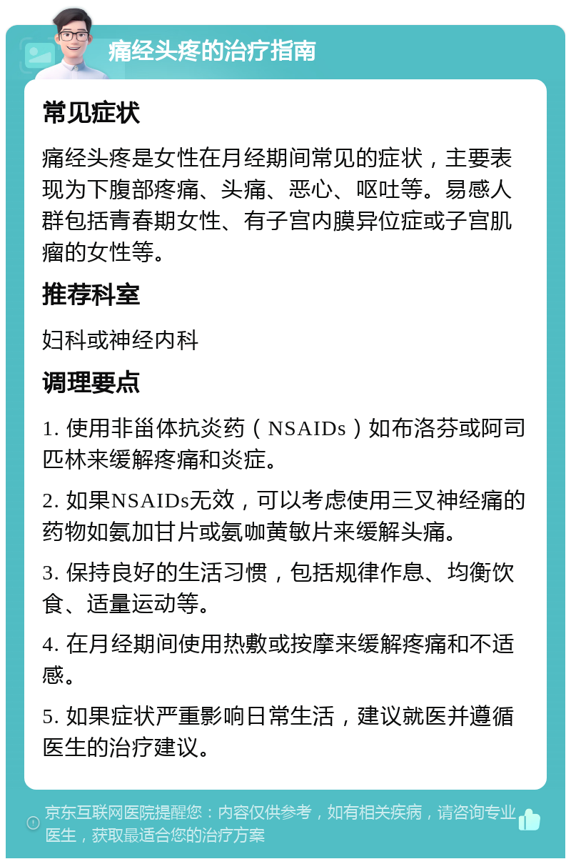 痛经头疼的治疗指南 常见症状 痛经头疼是女性在月经期间常见的症状，主要表现为下腹部疼痛、头痛、恶心、呕吐等。易感人群包括青春期女性、有子宫内膜异位症或子宫肌瘤的女性等。 推荐科室 妇科或神经内科 调理要点 1. 使用非甾体抗炎药（NSAIDs）如布洛芬或阿司匹林来缓解疼痛和炎症。 2. 如果NSAIDs无效，可以考虑使用三叉神经痛的药物如氨加甘片或氨咖黄敏片来缓解头痛。 3. 保持良好的生活习惯，包括规律作息、均衡饮食、适量运动等。 4. 在月经期间使用热敷或按摩来缓解疼痛和不适感。 5. 如果症状严重影响日常生活，建议就医并遵循医生的治疗建议。