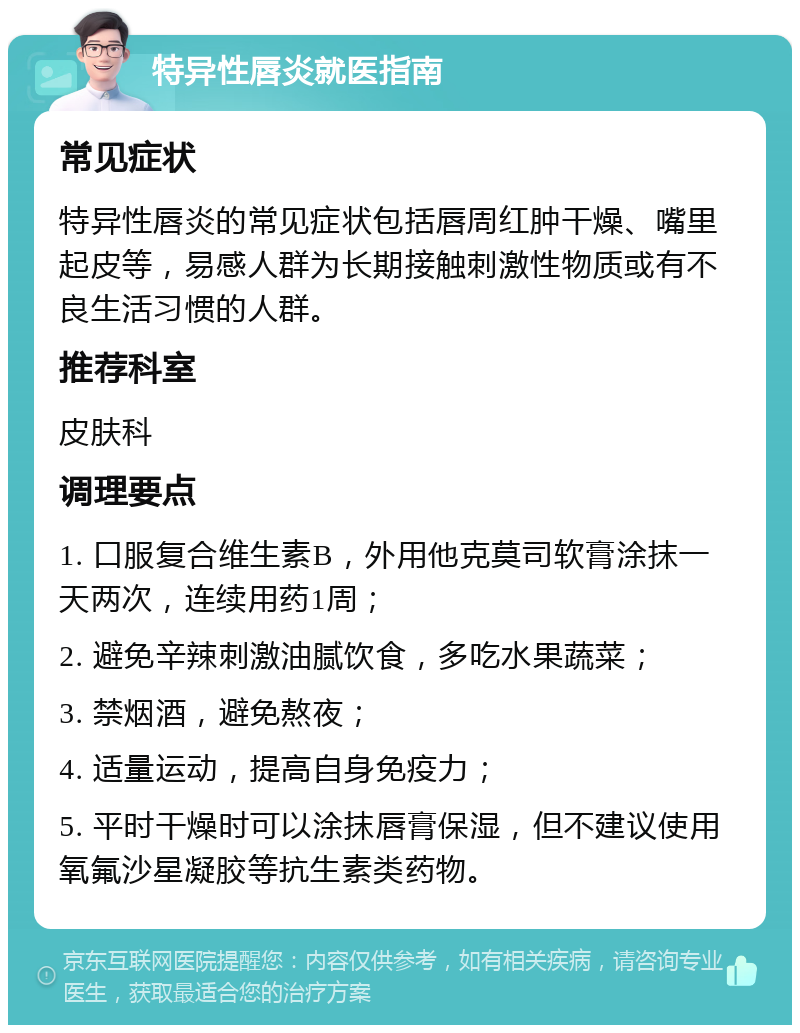 特异性唇炎就医指南 常见症状 特异性唇炎的常见症状包括唇周红肿干燥、嘴里起皮等，易感人群为长期接触刺激性物质或有不良生活习惯的人群。 推荐科室 皮肤科 调理要点 1. 口服复合维生素B，外用他克莫司软膏涂抹一天两次，连续用药1周； 2. 避免辛辣刺激油腻饮食，多吃水果蔬菜； 3. 禁烟酒，避免熬夜； 4. 适量运动，提高自身免疫力； 5. 平时干燥时可以涂抹唇膏保湿，但不建议使用氧氟沙星凝胶等抗生素类药物。