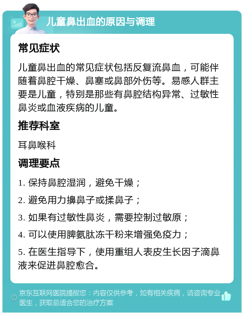 儿童鼻出血的原因与调理 常见症状 儿童鼻出血的常见症状包括反复流鼻血，可能伴随着鼻腔干燥、鼻塞或鼻部外伤等。易感人群主要是儿童，特别是那些有鼻腔结构异常、过敏性鼻炎或血液疾病的儿童。 推荐科室 耳鼻喉科 调理要点 1. 保持鼻腔湿润，避免干燥； 2. 避免用力擤鼻子或揉鼻子； 3. 如果有过敏性鼻炎，需要控制过敏原； 4. 可以使用脾氨肽冻干粉来增强免疫力； 5. 在医生指导下，使用重组人表皮生长因子滴鼻液来促进鼻腔愈合。