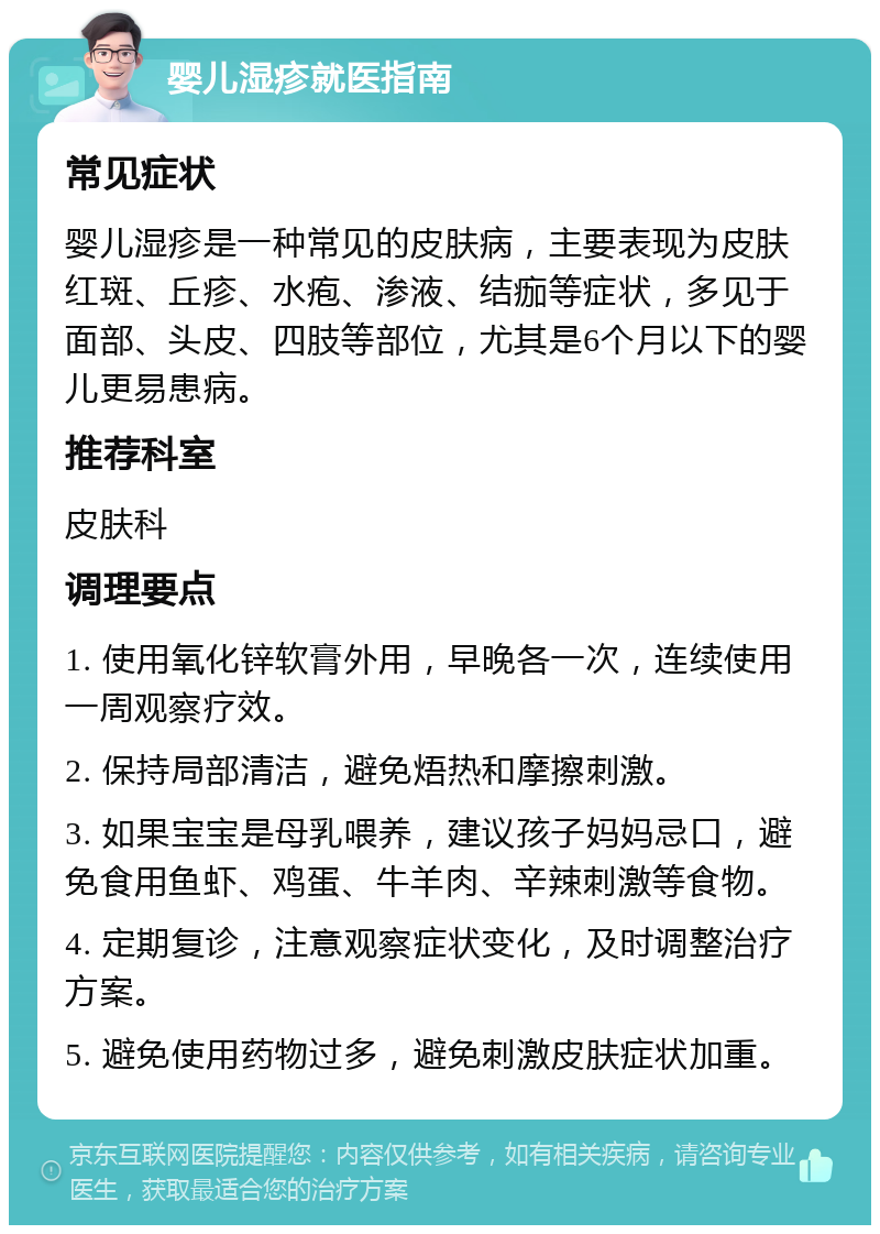 婴儿湿疹就医指南 常见症状 婴儿湿疹是一种常见的皮肤病，主要表现为皮肤红斑、丘疹、水疱、渗液、结痂等症状，多见于面部、头皮、四肢等部位，尤其是6个月以下的婴儿更易患病。 推荐科室 皮肤科 调理要点 1. 使用氧化锌软膏外用，早晚各一次，连续使用一周观察疗效。 2. 保持局部清洁，避免焐热和摩擦刺激。 3. 如果宝宝是母乳喂养，建议孩子妈妈忌口，避免食用鱼虾、鸡蛋、牛羊肉、辛辣刺激等食物。 4. 定期复诊，注意观察症状变化，及时调整治疗方案。 5. 避免使用药物过多，避免刺激皮肤症状加重。