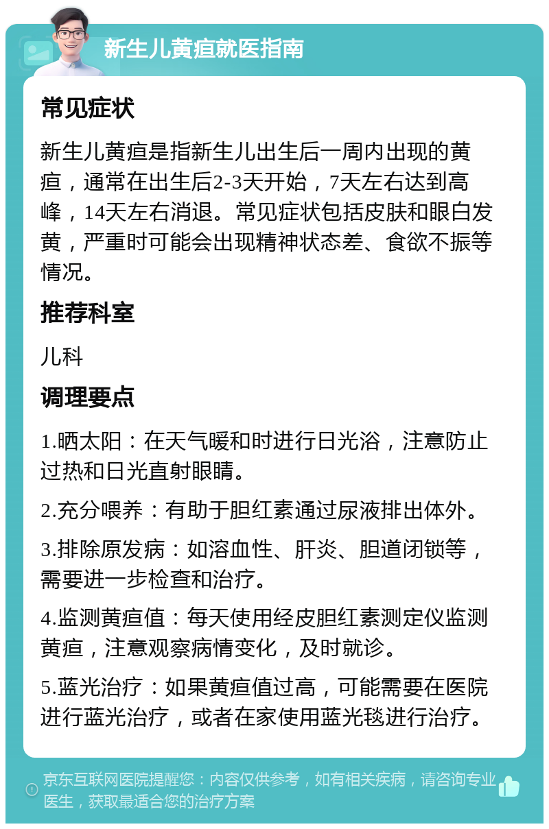 新生儿黄疸就医指南 常见症状 新生儿黄疸是指新生儿出生后一周内出现的黄疸，通常在出生后2-3天开始，7天左右达到高峰，14天左右消退。常见症状包括皮肤和眼白发黄，严重时可能会出现精神状态差、食欲不振等情况。 推荐科室 儿科 调理要点 1.晒太阳：在天气暖和时进行日光浴，注意防止过热和日光直射眼睛。 2.充分喂养：有助于胆红素通过尿液排出体外。 3.排除原发病：如溶血性、肝炎、胆道闭锁等，需要进一步检查和治疗。 4.监测黄疸值：每天使用经皮胆红素测定仪监测黄疸，注意观察病情变化，及时就诊。 5.蓝光治疗：如果黄疸值过高，可能需要在医院进行蓝光治疗，或者在家使用蓝光毯进行治疗。