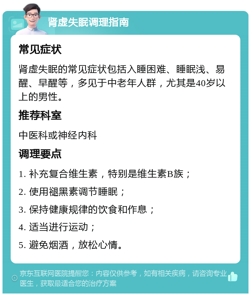 肾虚失眠调理指南 常见症状 肾虚失眠的常见症状包括入睡困难、睡眠浅、易醒、早醒等，多见于中老年人群，尤其是40岁以上的男性。 推荐科室 中医科或神经内科 调理要点 1. 补充复合维生素，特别是维生素B族； 2. 使用褪黑素调节睡眠； 3. 保持健康规律的饮食和作息； 4. 适当进行运动； 5. 避免烟酒，放松心情。