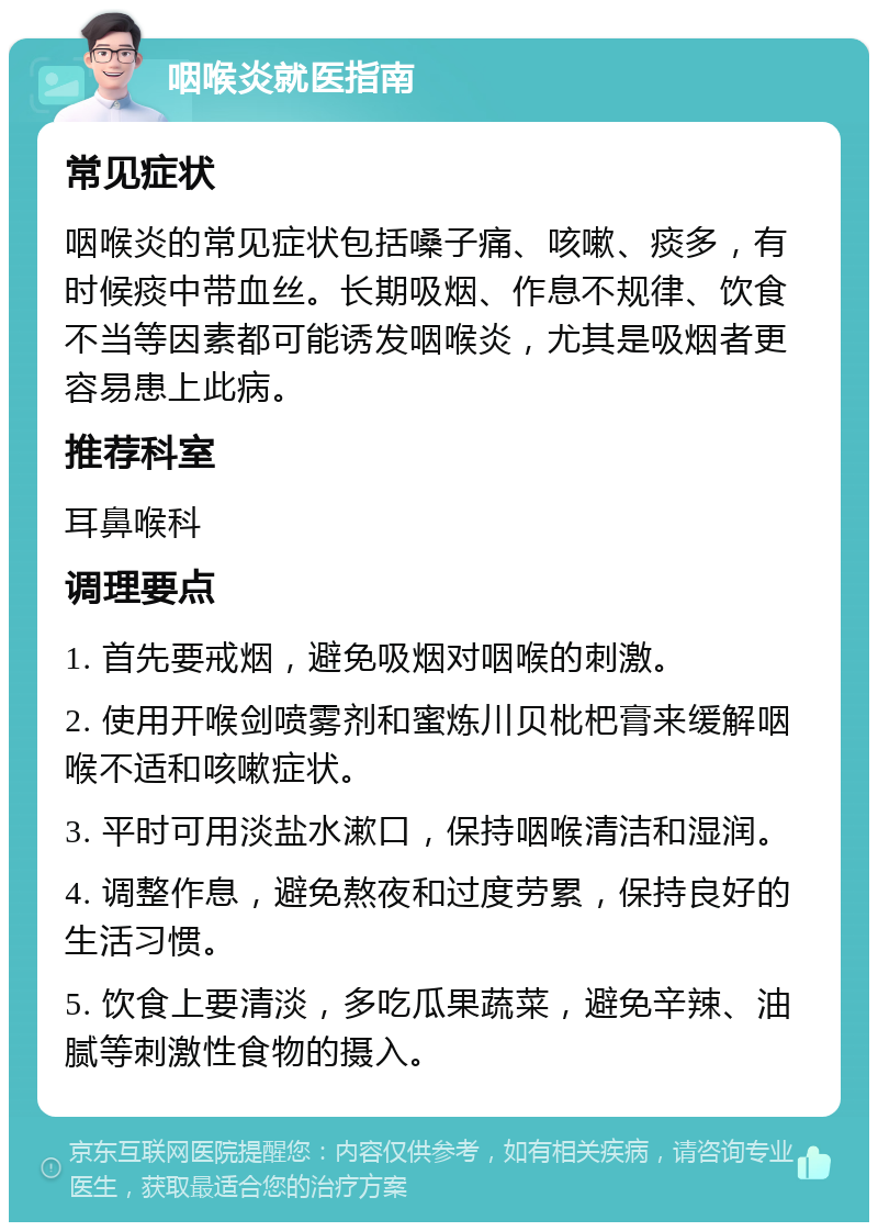 咽喉炎就医指南 常见症状 咽喉炎的常见症状包括嗓子痛、咳嗽、痰多，有时候痰中带血丝。长期吸烟、作息不规律、饮食不当等因素都可能诱发咽喉炎，尤其是吸烟者更容易患上此病。 推荐科室 耳鼻喉科 调理要点 1. 首先要戒烟，避免吸烟对咽喉的刺激。 2. 使用开喉剑喷雾剂和蜜炼川贝枇杷膏来缓解咽喉不适和咳嗽症状。 3. 平时可用淡盐水漱口，保持咽喉清洁和湿润。 4. 调整作息，避免熬夜和过度劳累，保持良好的生活习惯。 5. 饮食上要清淡，多吃瓜果蔬菜，避免辛辣、油腻等刺激性食物的摄入。