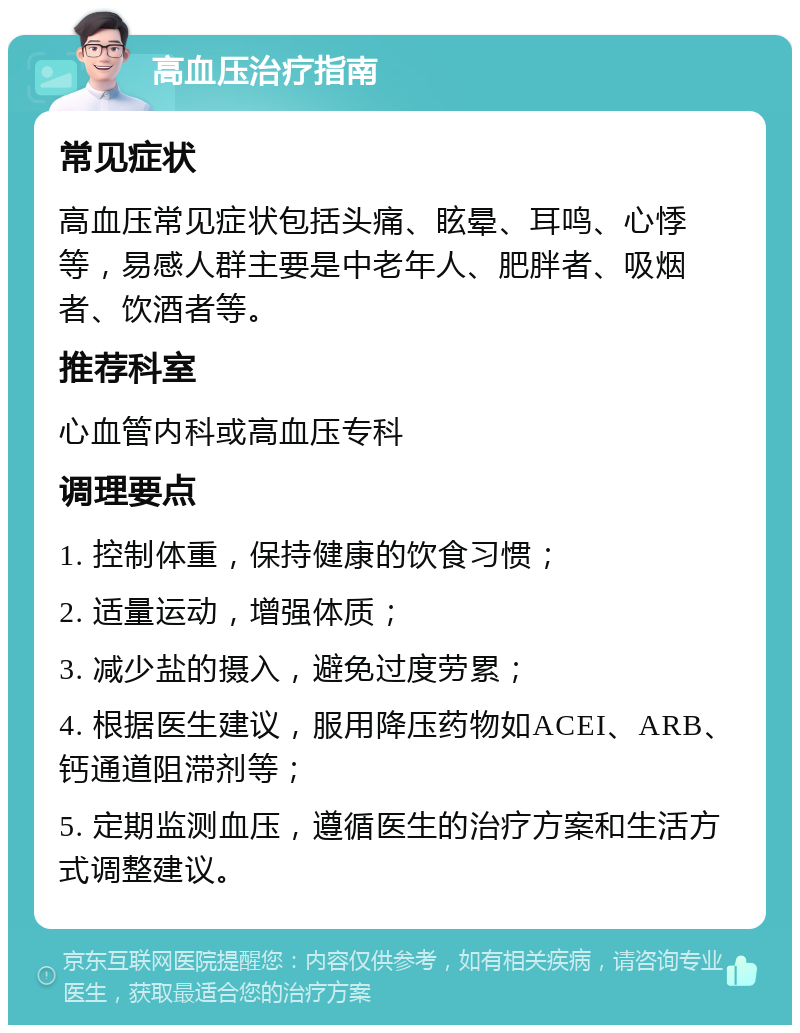 高血压治疗指南 常见症状 高血压常见症状包括头痛、眩晕、耳鸣、心悸等，易感人群主要是中老年人、肥胖者、吸烟者、饮酒者等。 推荐科室 心血管内科或高血压专科 调理要点 1. 控制体重，保持健康的饮食习惯； 2. 适量运动，增强体质； 3. 减少盐的摄入，避免过度劳累； 4. 根据医生建议，服用降压药物如ACEI、ARB、钙通道阻滞剂等； 5. 定期监测血压，遵循医生的治疗方案和生活方式调整建议。