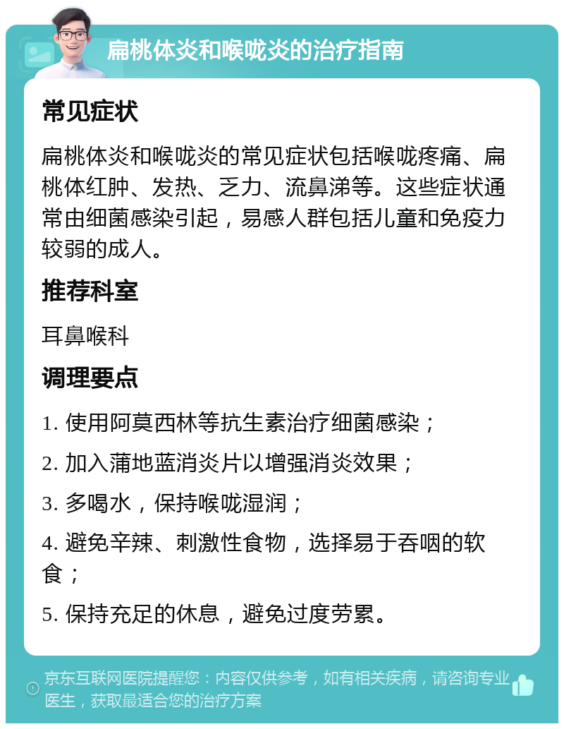 扁桃体炎和喉咙炎的治疗指南 常见症状 扁桃体炎和喉咙炎的常见症状包括喉咙疼痛、扁桃体红肿、发热、乏力、流鼻涕等。这些症状通常由细菌感染引起，易感人群包括儿童和免疫力较弱的成人。 推荐科室 耳鼻喉科 调理要点 1. 使用阿莫西林等抗生素治疗细菌感染； 2. 加入蒲地蓝消炎片以增强消炎效果； 3. 多喝水，保持喉咙湿润； 4. 避免辛辣、刺激性食物，选择易于吞咽的软食； 5. 保持充足的休息，避免过度劳累。