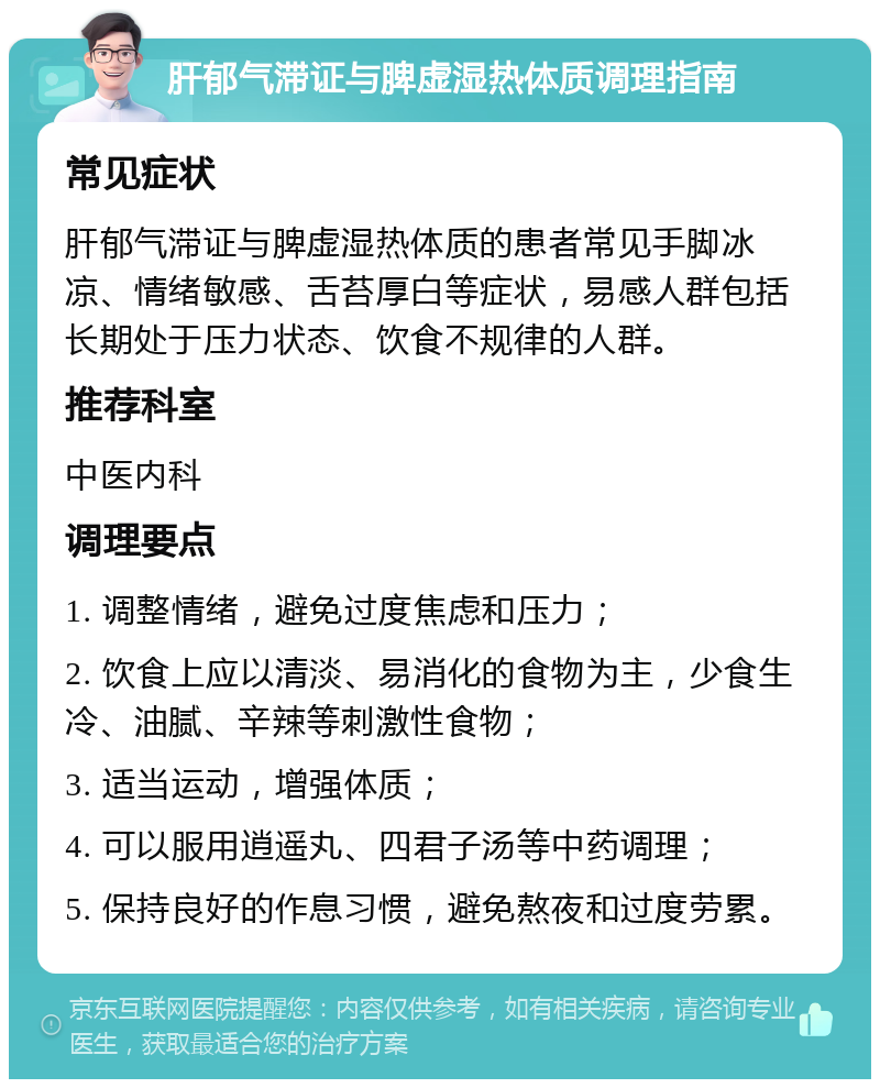 肝郁气滞证与脾虚湿热体质调理指南 常见症状 肝郁气滞证与脾虚湿热体质的患者常见手脚冰凉、情绪敏感、舌苔厚白等症状，易感人群包括长期处于压力状态、饮食不规律的人群。 推荐科室 中医内科 调理要点 1. 调整情绪，避免过度焦虑和压力； 2. 饮食上应以清淡、易消化的食物为主，少食生冷、油腻、辛辣等刺激性食物； 3. 适当运动，增强体质； 4. 可以服用逍遥丸、四君子汤等中药调理； 5. 保持良好的作息习惯，避免熬夜和过度劳累。