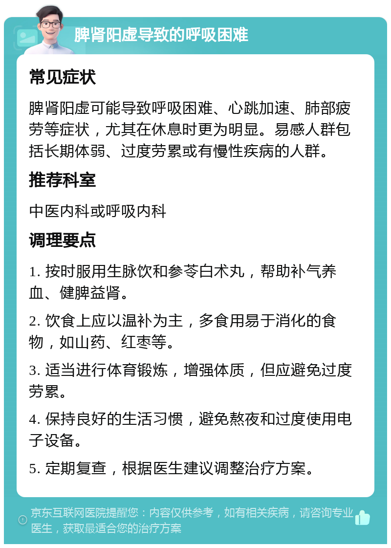 脾肾阳虚导致的呼吸困难 常见症状 脾肾阳虚可能导致呼吸困难、心跳加速、肺部疲劳等症状，尤其在休息时更为明显。易感人群包括长期体弱、过度劳累或有慢性疾病的人群。 推荐科室 中医内科或呼吸内科 调理要点 1. 按时服用生脉饮和参苓白术丸，帮助补气养血、健脾益肾。 2. 饮食上应以温补为主，多食用易于消化的食物，如山药、红枣等。 3. 适当进行体育锻炼，增强体质，但应避免过度劳累。 4. 保持良好的生活习惯，避免熬夜和过度使用电子设备。 5. 定期复查，根据医生建议调整治疗方案。