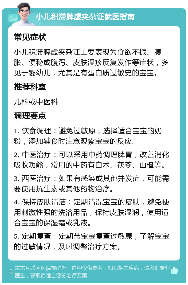 小儿积滞脾虚夹杂证就医指南 常见症状 小儿积滞脾虚夹杂证主要表现为食欲不振、腹胀、便秘或腹泻、皮肤湿疹反复发作等症状，多见于婴幼儿，尤其是有蛋白质过敏史的宝宝。 推荐科室 儿科或中医科 调理要点 1. 饮食调理：避免过敏原，选择适合宝宝的奶粉，添加辅食时注意观察宝宝的反应。 2. 中医治疗：可以采用中药调理脾胃，改善消化吸收功能，常用的中药有白术、茯苓、山楂等。 3. 西医治疗：如果有感染或其他并发症，可能需要使用抗生素或其他药物治疗。 4. 保持皮肤清洁：定期清洗宝宝的皮肤，避免使用刺激性强的洗浴用品，保持皮肤湿润，使用适合宝宝的保湿霜或乳液。 5. 定期复查：定期带宝宝复查过敏原，了解宝宝的过敏情况，及时调整治疗方案。