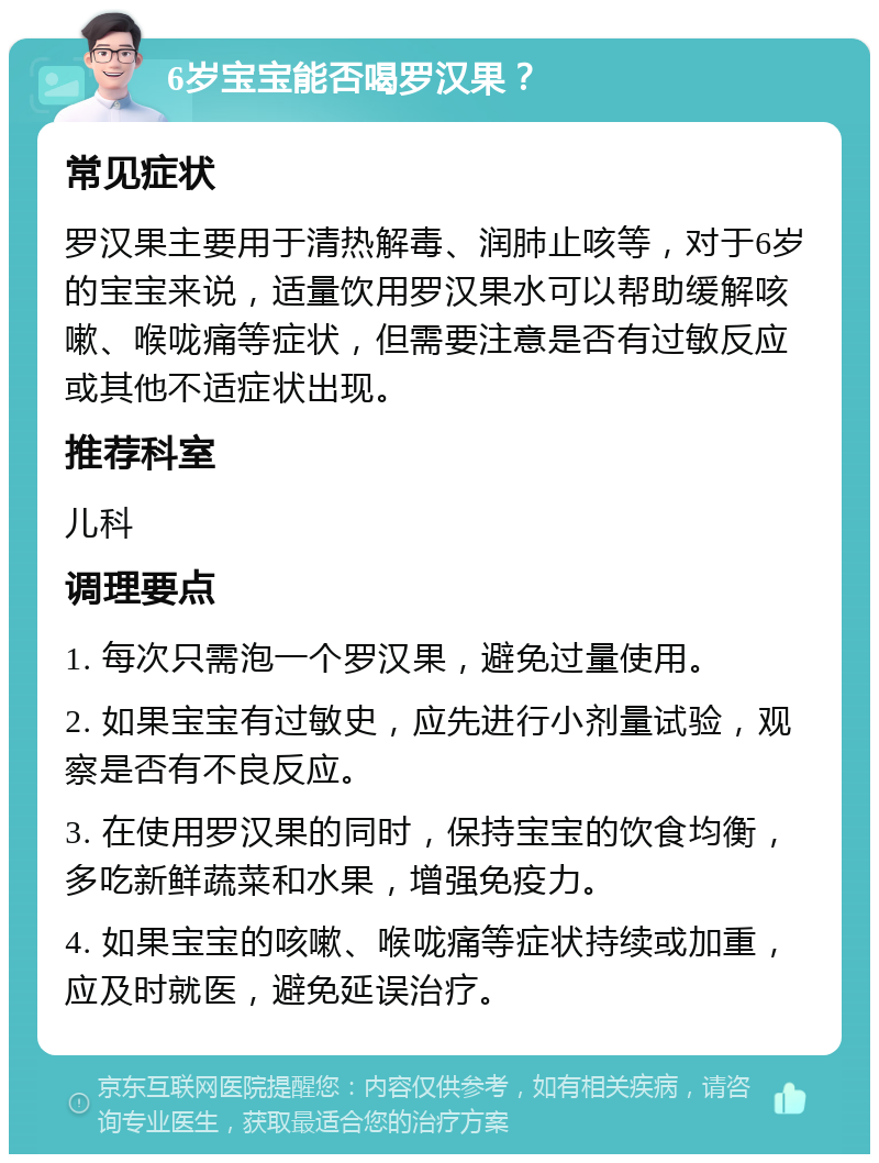 6岁宝宝能否喝罗汉果？ 常见症状 罗汉果主要用于清热解毒、润肺止咳等，对于6岁的宝宝来说，适量饮用罗汉果水可以帮助缓解咳嗽、喉咙痛等症状，但需要注意是否有过敏反应或其他不适症状出现。 推荐科室 儿科 调理要点 1. 每次只需泡一个罗汉果，避免过量使用。 2. 如果宝宝有过敏史，应先进行小剂量试验，观察是否有不良反应。 3. 在使用罗汉果的同时，保持宝宝的饮食均衡，多吃新鲜蔬菜和水果，增强免疫力。 4. 如果宝宝的咳嗽、喉咙痛等症状持续或加重，应及时就医，避免延误治疗。