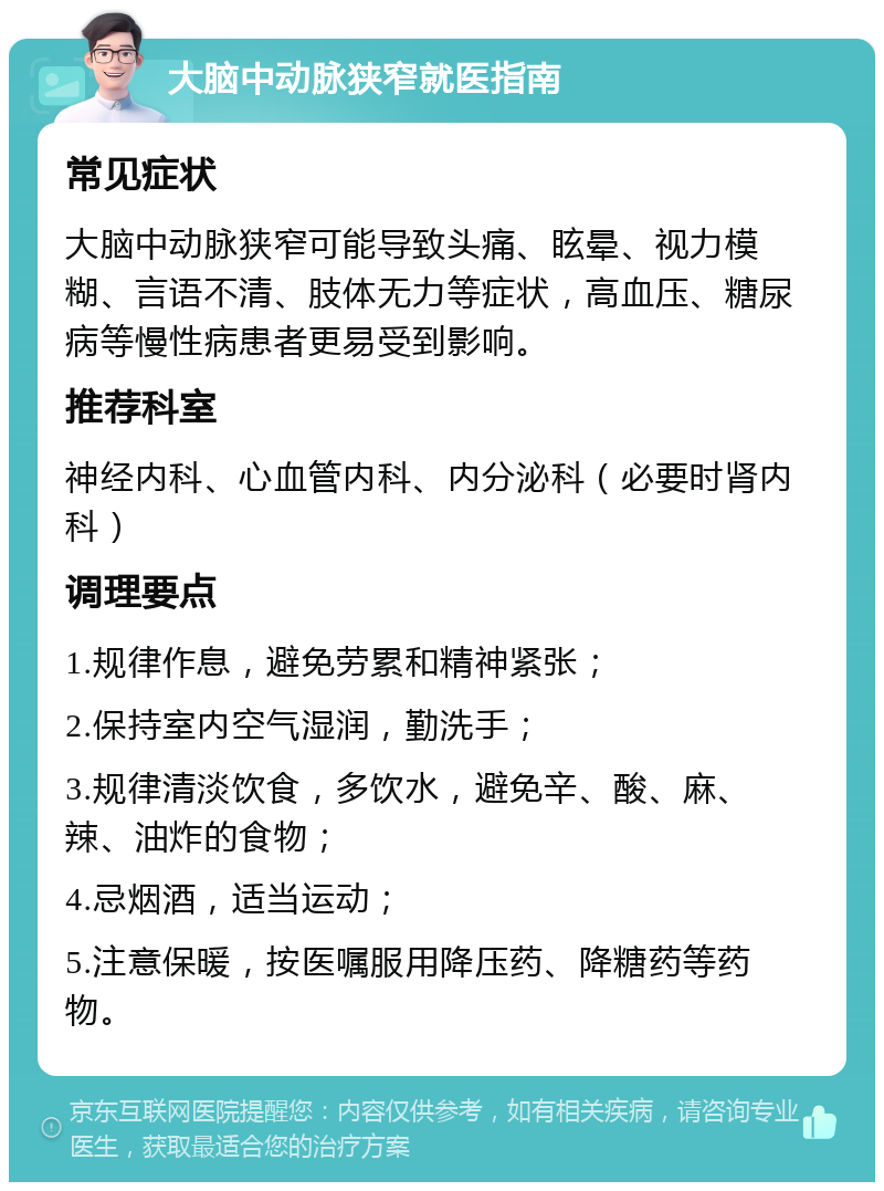 大脑中动脉狭窄就医指南 常见症状 大脑中动脉狭窄可能导致头痛、眩晕、视力模糊、言语不清、肢体无力等症状，高血压、糖尿病等慢性病患者更易受到影响。 推荐科室 神经内科、心血管内科、内分泌科（必要时肾内科） 调理要点 1.规律作息，避免劳累和精神紧张； 2.保持室内空气湿润，勤洗手； 3.规律清淡饮食，多饮水，避免辛、酸、麻、辣、油炸的食物； 4.忌烟酒，适当运动； 5.注意保暖，按医嘱服用降压药、降糖药等药物。