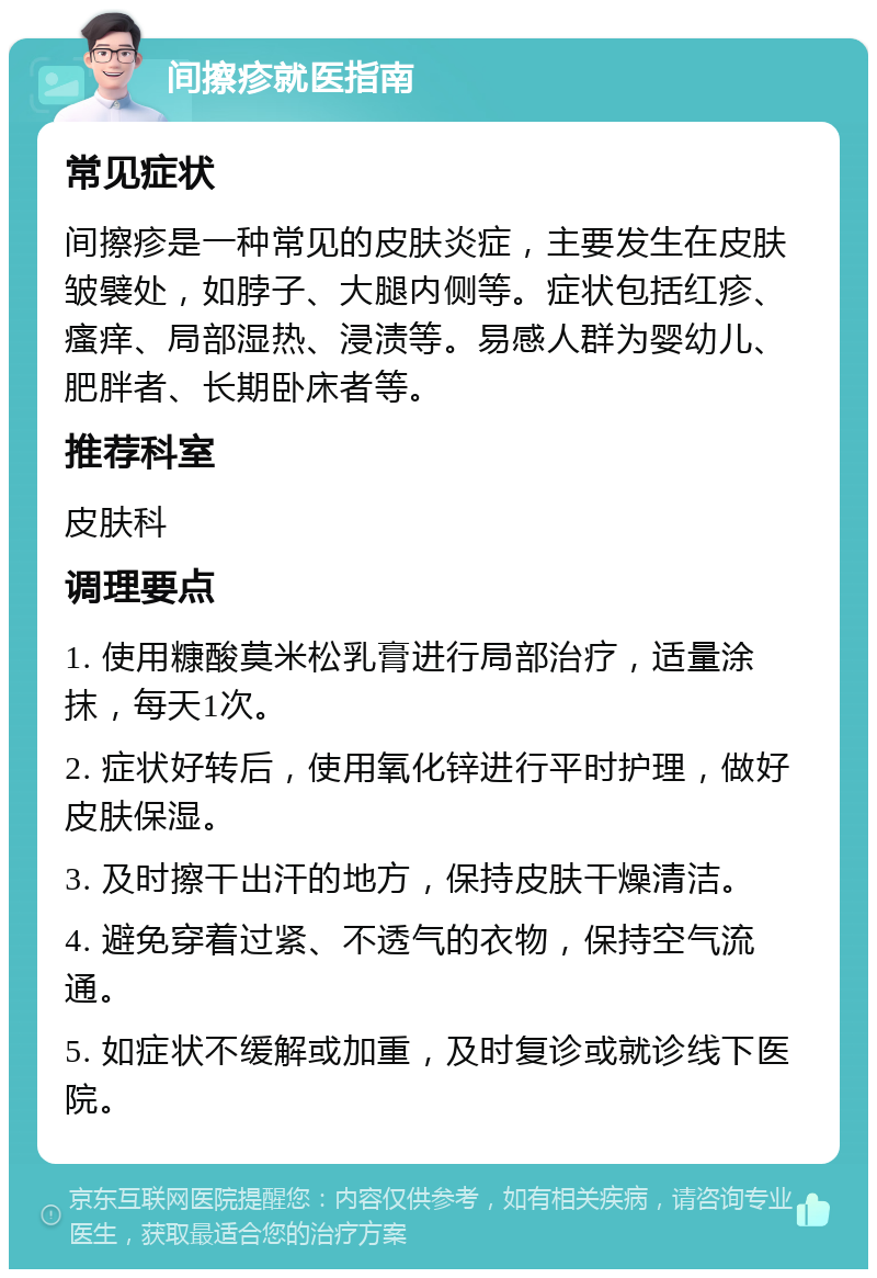 间擦疹就医指南 常见症状 间擦疹是一种常见的皮肤炎症，主要发生在皮肤皱襞处，如脖子、大腿内侧等。症状包括红疹、瘙痒、局部湿热、浸渍等。易感人群为婴幼儿、肥胖者、长期卧床者等。 推荐科室 皮肤科 调理要点 1. 使用糠酸莫米松乳膏进行局部治疗，适量涂抹，每天1次。 2. 症状好转后，使用氧化锌进行平时护理，做好皮肤保湿。 3. 及时擦干出汗的地方，保持皮肤干燥清洁。 4. 避免穿着过紧、不透气的衣物，保持空气流通。 5. 如症状不缓解或加重，及时复诊或就诊线下医院。