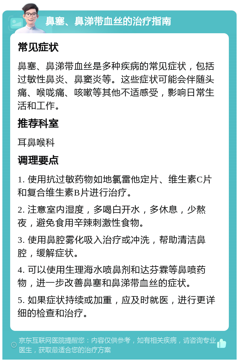 鼻塞、鼻涕带血丝的治疗指南 常见症状 鼻塞、鼻涕带血丝是多种疾病的常见症状，包括过敏性鼻炎、鼻窦炎等。这些症状可能会伴随头痛、喉咙痛、咳嗽等其他不适感受，影响日常生活和工作。 推荐科室 耳鼻喉科 调理要点 1. 使用抗过敏药物如地氯雷他定片、维生素C片和复合维生素B片进行治疗。 2. 注意室内湿度，多喝白开水，多休息，少熬夜，避免食用辛辣刺激性食物。 3. 使用鼻腔雾化吸入治疗或冲洗，帮助清洁鼻腔，缓解症状。 4. 可以使用生理海水喷鼻剂和达芬霖等鼻喷药物，进一步改善鼻塞和鼻涕带血丝的症状。 5. 如果症状持续或加重，应及时就医，进行更详细的检查和治疗。