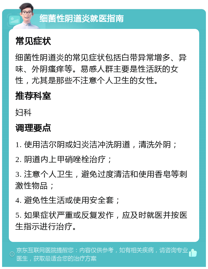 细菌性阴道炎就医指南 常见症状 细菌性阴道炎的常见症状包括白带异常增多、异味、外阴瘙痒等。易感人群主要是性活跃的女性，尤其是那些不注意个人卫生的女性。 推荐科室 妇科 调理要点 1. 使用洁尔阴或妇炎洁冲洗阴道，清洗外阴； 2. 阴道内上甲硝唑栓治疗； 3. 注意个人卫生，避免过度清洁和使用香皂等刺激性物品； 4. 避免性生活或使用安全套； 5. 如果症状严重或反复发作，应及时就医并按医生指示进行治疗。