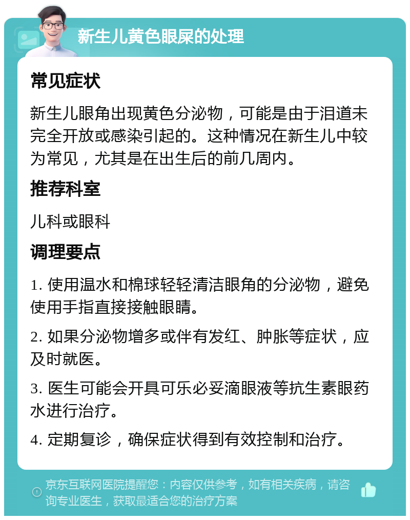 新生儿黄色眼屎的处理 常见症状 新生儿眼角出现黄色分泌物，可能是由于泪道未完全开放或感染引起的。这种情况在新生儿中较为常见，尤其是在出生后的前几周内。 推荐科室 儿科或眼科 调理要点 1. 使用温水和棉球轻轻清洁眼角的分泌物，避免使用手指直接接触眼睛。 2. 如果分泌物增多或伴有发红、肿胀等症状，应及时就医。 3. 医生可能会开具可乐必妥滴眼液等抗生素眼药水进行治疗。 4. 定期复诊，确保症状得到有效控制和治疗。