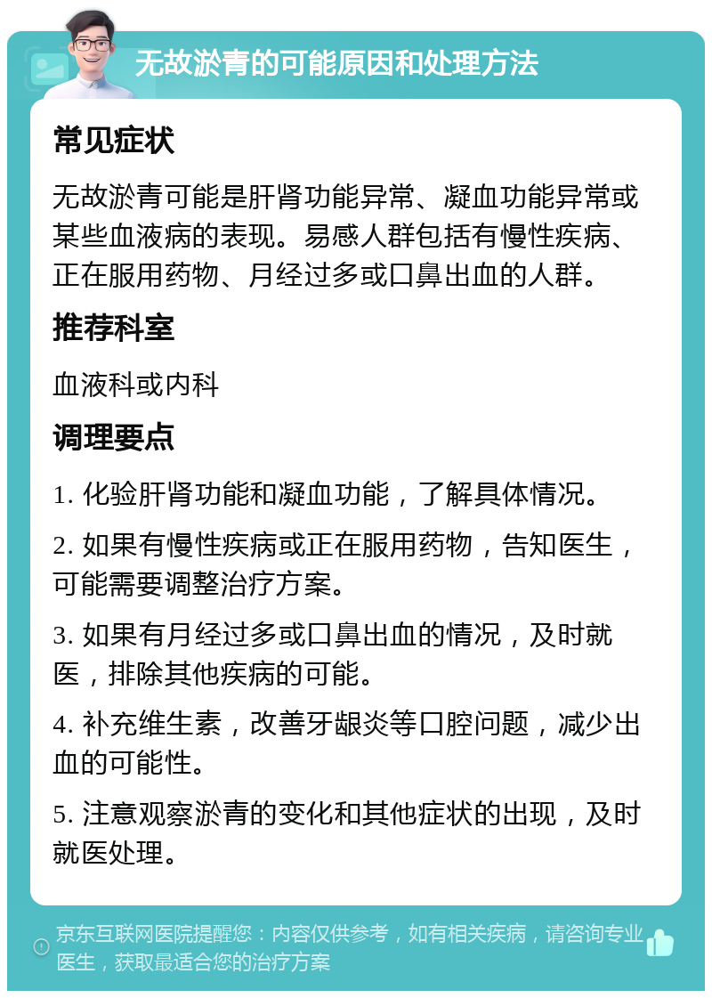 无故淤青的可能原因和处理方法 常见症状 无故淤青可能是肝肾功能异常、凝血功能异常或某些血液病的表现。易感人群包括有慢性疾病、正在服用药物、月经过多或口鼻出血的人群。 推荐科室 血液科或内科 调理要点 1. 化验肝肾功能和凝血功能，了解具体情况。 2. 如果有慢性疾病或正在服用药物，告知医生，可能需要调整治疗方案。 3. 如果有月经过多或口鼻出血的情况，及时就医，排除其他疾病的可能。 4. 补充维生素，改善牙龈炎等口腔问题，减少出血的可能性。 5. 注意观察淤青的变化和其他症状的出现，及时就医处理。