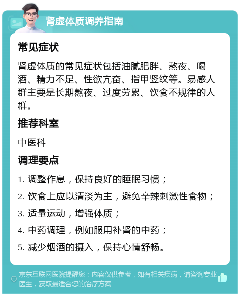 肾虚体质调养指南 常见症状 肾虚体质的常见症状包括油腻肥胖、熬夜、喝酒、精力不足、性欲亢奋、指甲竖纹等。易感人群主要是长期熬夜、过度劳累、饮食不规律的人群。 推荐科室 中医科 调理要点 1. 调整作息，保持良好的睡眠习惯； 2. 饮食上应以清淡为主，避免辛辣刺激性食物； 3. 适量运动，增强体质； 4. 中药调理，例如服用补肾的中药； 5. 减少烟酒的摄入，保持心情舒畅。