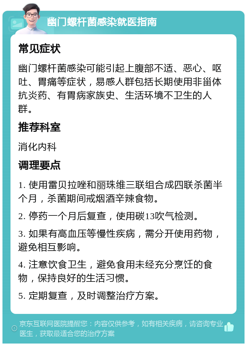 幽门螺杆菌感染就医指南 常见症状 幽门螺杆菌感染可能引起上腹部不适、恶心、呕吐、胃痛等症状，易感人群包括长期使用非甾体抗炎药、有胃病家族史、生活环境不卫生的人群。 推荐科室 消化内科 调理要点 1. 使用雷贝拉唑和丽珠维三联组合成四联杀菌半个月，杀菌期间戒烟酒辛辣食物。 2. 停药一个月后复查，使用碳13吹气检测。 3. 如果有高血压等慢性疾病，需分开使用药物，避免相互影响。 4. 注意饮食卫生，避免食用未经充分烹饪的食物，保持良好的生活习惯。 5. 定期复查，及时调整治疗方案。