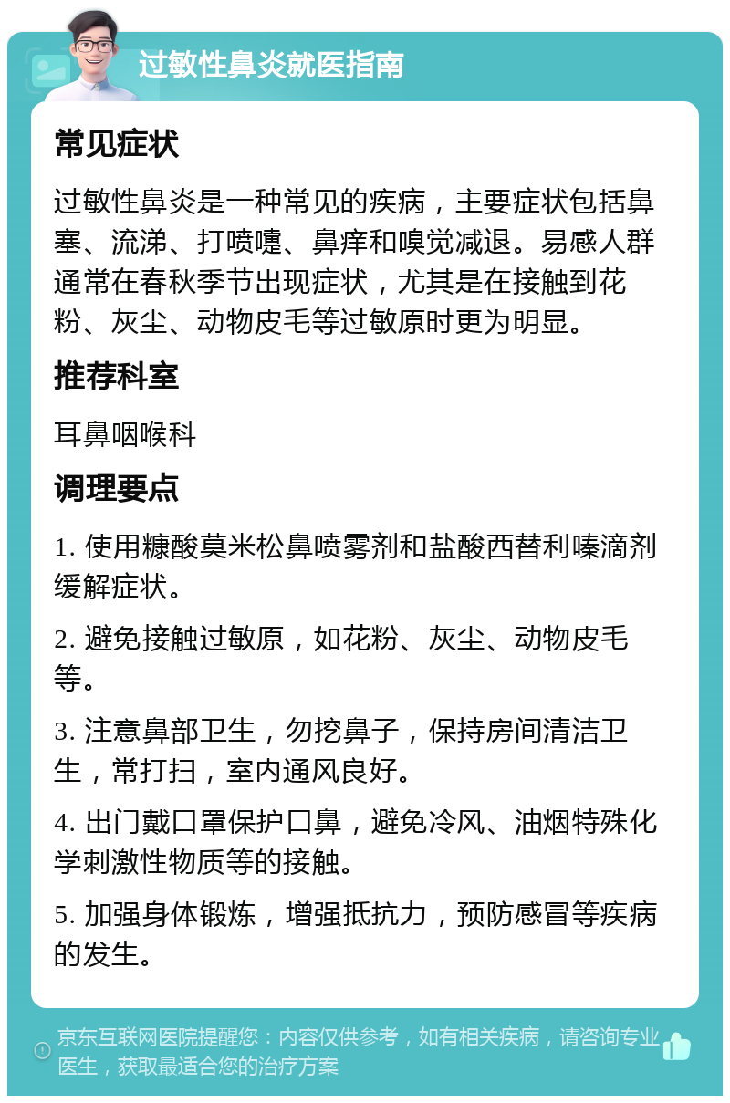 过敏性鼻炎就医指南 常见症状 过敏性鼻炎是一种常见的疾病，主要症状包括鼻塞、流涕、打喷嚏、鼻痒和嗅觉减退。易感人群通常在春秋季节出现症状，尤其是在接触到花粉、灰尘、动物皮毛等过敏原时更为明显。 推荐科室 耳鼻咽喉科 调理要点 1. 使用糠酸莫米松鼻喷雾剂和盐酸西替利嗪滴剂缓解症状。 2. 避免接触过敏原，如花粉、灰尘、动物皮毛等。 3. 注意鼻部卫生，勿挖鼻子，保持房间清洁卫生，常打扫，室内通风良好。 4. 出门戴口罩保护口鼻，避免冷风、油烟特殊化学刺激性物质等的接触。 5. 加强身体锻炼，增强抵抗力，预防感冒等疾病的发生。