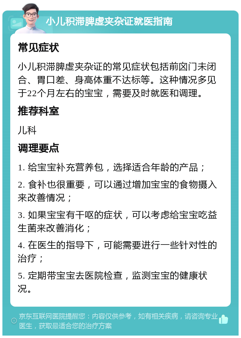 小儿积滞脾虚夹杂证就医指南 常见症状 小儿积滞脾虚夹杂证的常见症状包括前囟门未闭合、胃口差、身高体重不达标等。这种情况多见于22个月左右的宝宝，需要及时就医和调理。 推荐科室 儿科 调理要点 1. 给宝宝补充营养包，选择适合年龄的产品； 2. 食补也很重要，可以通过增加宝宝的食物摄入来改善情况； 3. 如果宝宝有干呕的症状，可以考虑给宝宝吃益生菌来改善消化； 4. 在医生的指导下，可能需要进行一些针对性的治疗； 5. 定期带宝宝去医院检查，监测宝宝的健康状况。