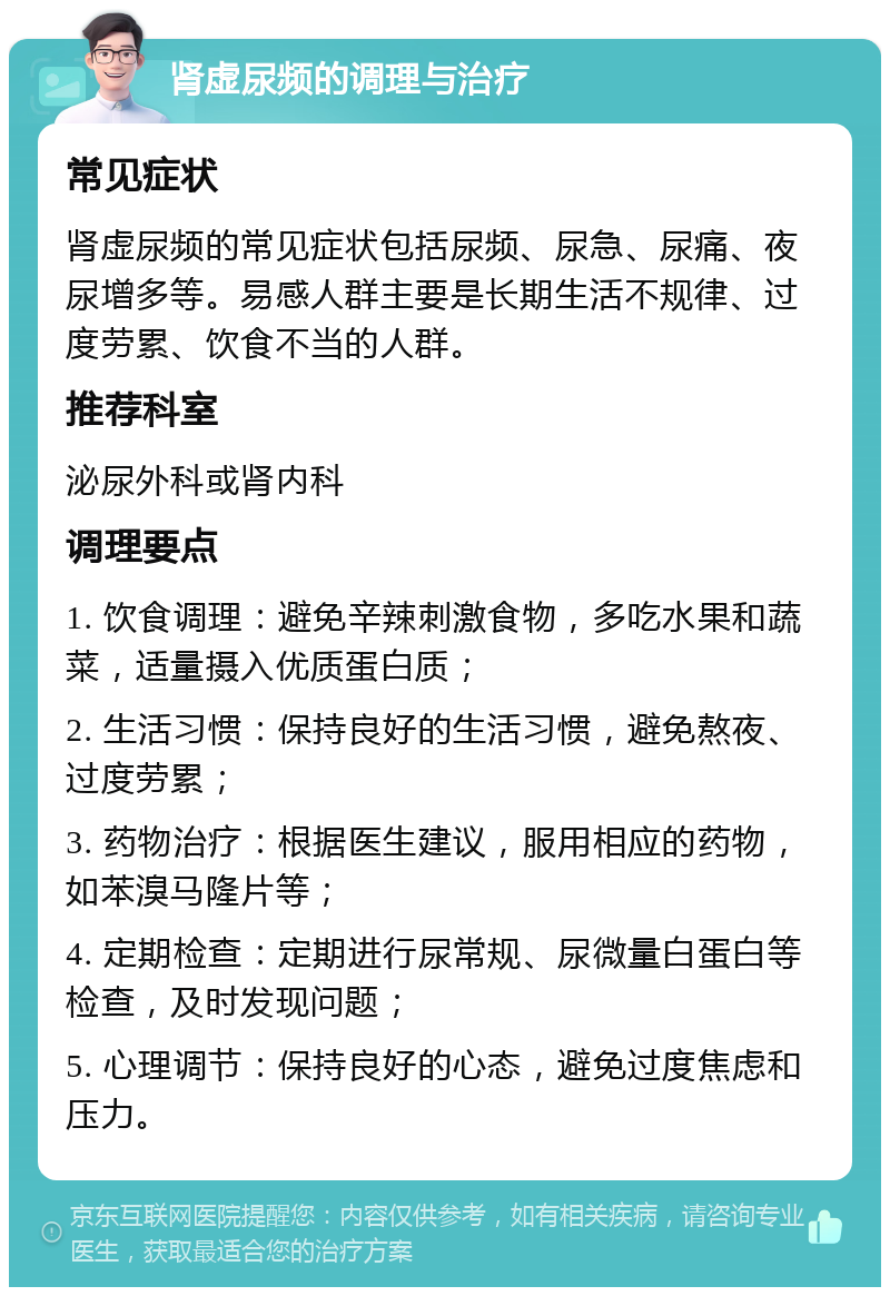 肾虚尿频的调理与治疗 常见症状 肾虚尿频的常见症状包括尿频、尿急、尿痛、夜尿增多等。易感人群主要是长期生活不规律、过度劳累、饮食不当的人群。 推荐科室 泌尿外科或肾内科 调理要点 1. 饮食调理：避免辛辣刺激食物，多吃水果和蔬菜，适量摄入优质蛋白质； 2. 生活习惯：保持良好的生活习惯，避免熬夜、过度劳累； 3. 药物治疗：根据医生建议，服用相应的药物，如苯溴马隆片等； 4. 定期检查：定期进行尿常规、尿微量白蛋白等检查，及时发现问题； 5. 心理调节：保持良好的心态，避免过度焦虑和压力。