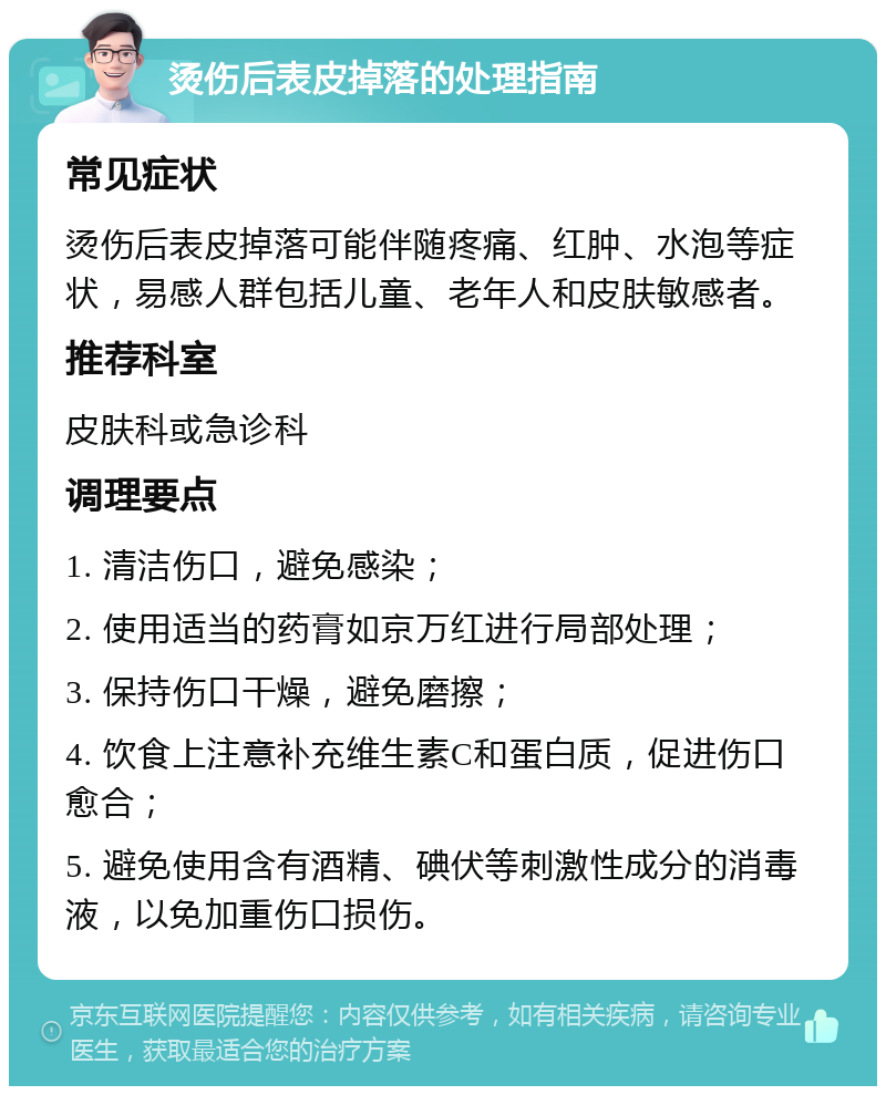 烫伤后表皮掉落的处理指南 常见症状 烫伤后表皮掉落可能伴随疼痛、红肿、水泡等症状，易感人群包括儿童、老年人和皮肤敏感者。 推荐科室 皮肤科或急诊科 调理要点 1. 清洁伤口，避免感染； 2. 使用适当的药膏如京万红进行局部处理； 3. 保持伤口干燥，避免磨擦； 4. 饮食上注意补充维生素C和蛋白质，促进伤口愈合； 5. 避免使用含有酒精、碘伏等刺激性成分的消毒液，以免加重伤口损伤。