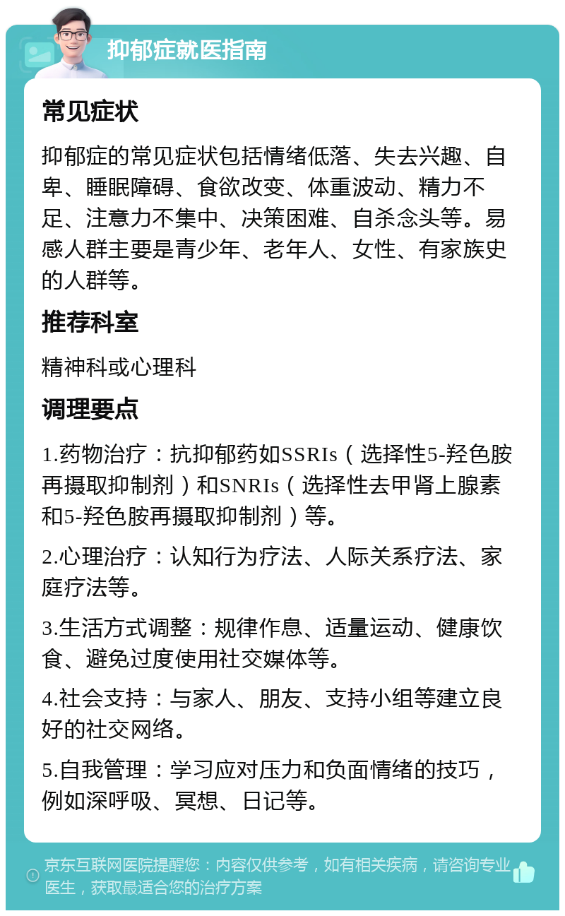 抑郁症就医指南 常见症状 抑郁症的常见症状包括情绪低落、失去兴趣、自卑、睡眠障碍、食欲改变、体重波动、精力不足、注意力不集中、决策困难、自杀念头等。易感人群主要是青少年、老年人、女性、有家族史的人群等。 推荐科室 精神科或心理科 调理要点 1.药物治疗：抗抑郁药如SSRIs（选择性5-羟色胺再摄取抑制剂）和SNRIs（选择性去甲肾上腺素和5-羟色胺再摄取抑制剂）等。 2.心理治疗：认知行为疗法、人际关系疗法、家庭疗法等。 3.生活方式调整：规律作息、适量运动、健康饮食、避免过度使用社交媒体等。 4.社会支持：与家人、朋友、支持小组等建立良好的社交网络。 5.自我管理：学习应对压力和负面情绪的技巧，例如深呼吸、冥想、日记等。