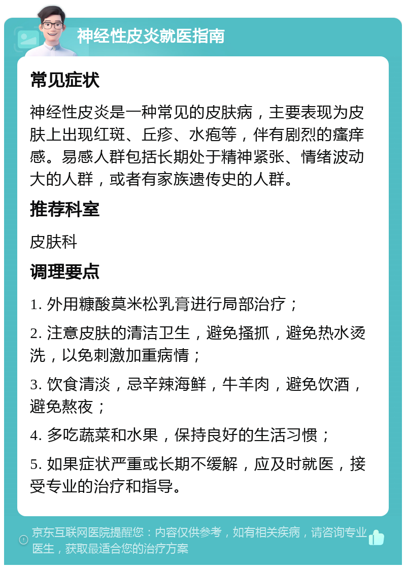 神经性皮炎就医指南 常见症状 神经性皮炎是一种常见的皮肤病，主要表现为皮肤上出现红斑、丘疹、水疱等，伴有剧烈的瘙痒感。易感人群包括长期处于精神紧张、情绪波动大的人群，或者有家族遗传史的人群。 推荐科室 皮肤科 调理要点 1. 外用糠酸莫米松乳膏进行局部治疗； 2. 注意皮肤的清洁卫生，避免搔抓，避免热水烫洗，以免刺激加重病情； 3. 饮食清淡，忌辛辣海鲜，牛羊肉，避免饮酒，避免熬夜； 4. 多吃蔬菜和水果，保持良好的生活习惯； 5. 如果症状严重或长期不缓解，应及时就医，接受专业的治疗和指导。