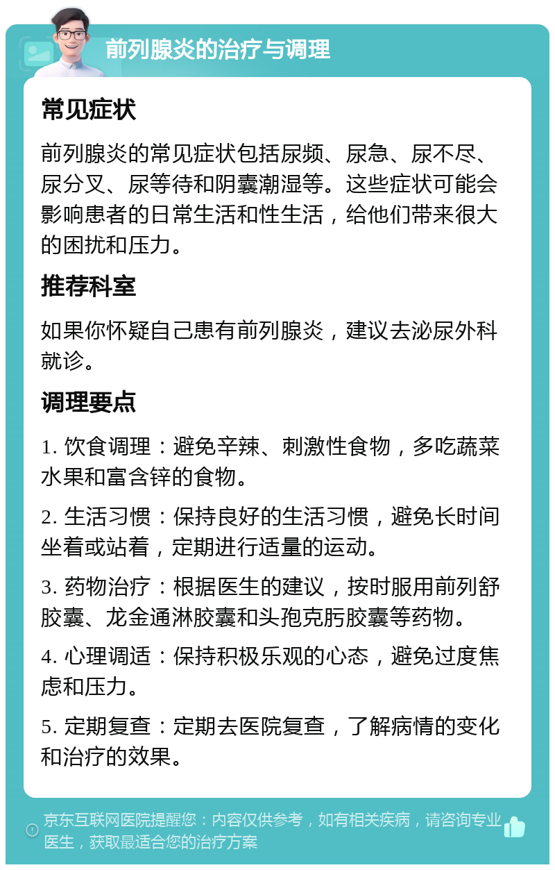 前列腺炎的治疗与调理 常见症状 前列腺炎的常见症状包括尿频、尿急、尿不尽、尿分叉、尿等待和阴囊潮湿等。这些症状可能会影响患者的日常生活和性生活，给他们带来很大的困扰和压力。 推荐科室 如果你怀疑自己患有前列腺炎，建议去泌尿外科就诊。 调理要点 1. 饮食调理：避免辛辣、刺激性食物，多吃蔬菜水果和富含锌的食物。 2. 生活习惯：保持良好的生活习惯，避免长时间坐着或站着，定期进行适量的运动。 3. 药物治疗：根据医生的建议，按时服用前列舒胶囊、龙金通淋胶囊和头孢克肟胶囊等药物。 4. 心理调适：保持积极乐观的心态，避免过度焦虑和压力。 5. 定期复查：定期去医院复查，了解病情的变化和治疗的效果。