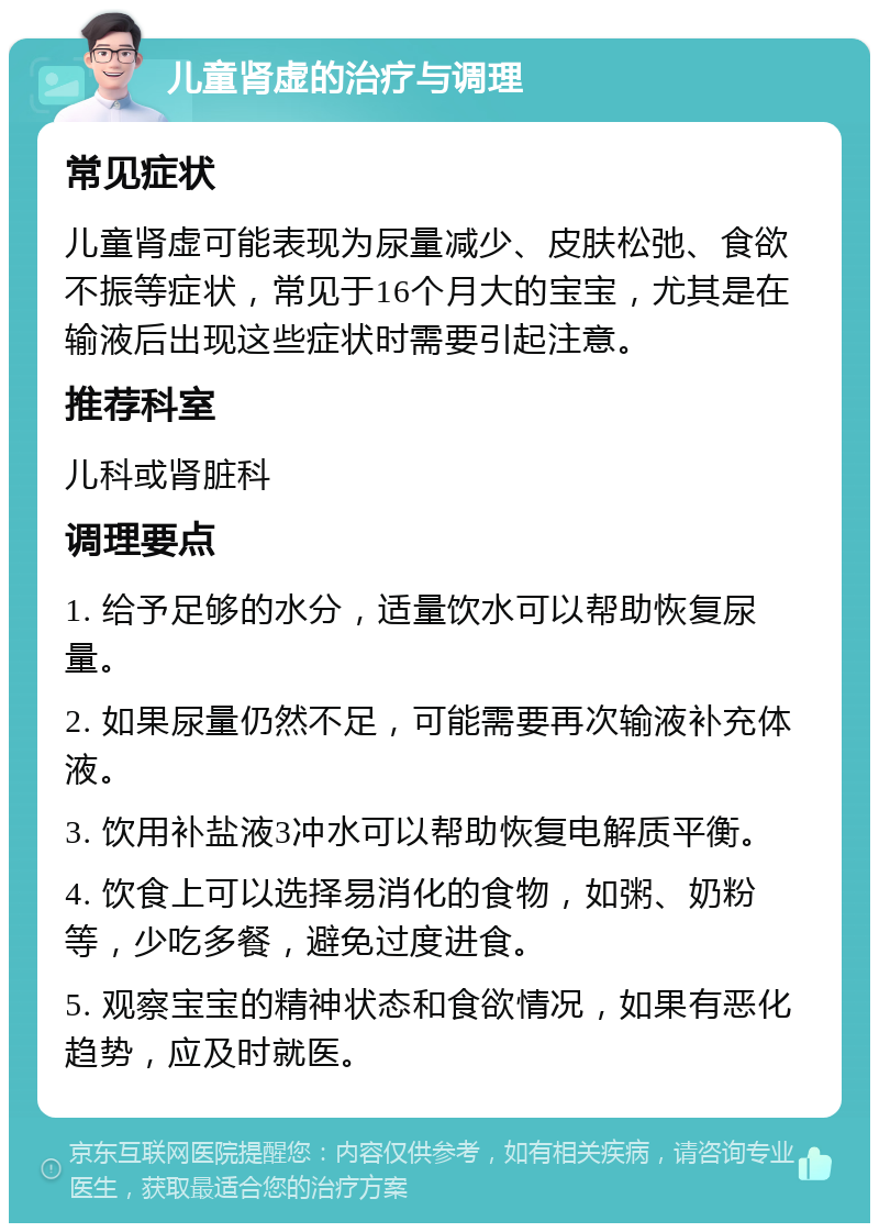 儿童肾虚的治疗与调理 常见症状 儿童肾虚可能表现为尿量减少、皮肤松弛、食欲不振等症状，常见于16个月大的宝宝，尤其是在输液后出现这些症状时需要引起注意。 推荐科室 儿科或肾脏科 调理要点 1. 给予足够的水分，适量饮水可以帮助恢复尿量。 2. 如果尿量仍然不足，可能需要再次输液补充体液。 3. 饮用补盐液3冲水可以帮助恢复电解质平衡。 4. 饮食上可以选择易消化的食物，如粥、奶粉等，少吃多餐，避免过度进食。 5. 观察宝宝的精神状态和食欲情况，如果有恶化趋势，应及时就医。