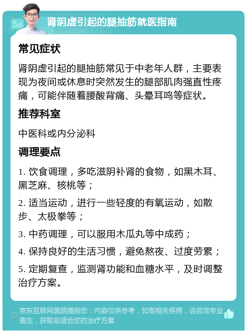 肾阴虚引起的腿抽筋就医指南 常见症状 肾阴虚引起的腿抽筋常见于中老年人群，主要表现为夜间或休息时突然发生的腿部肌肉强直性疼痛，可能伴随着腰酸背痛、头晕耳鸣等症状。 推荐科室 中医科或内分泌科 调理要点 1. 饮食调理，多吃滋阴补肾的食物，如黑木耳、黑芝麻、核桃等； 2. 适当运动，进行一些轻度的有氧运动，如散步、太极拳等； 3. 中药调理，可以服用木瓜丸等中成药； 4. 保持良好的生活习惯，避免熬夜、过度劳累； 5. 定期复查，监测肾功能和血糖水平，及时调整治疗方案。