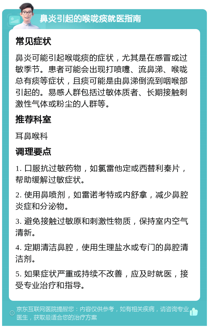 鼻炎引起的喉咙痰就医指南 常见症状 鼻炎可能引起喉咙痰的症状，尤其是在感冒或过敏季节。患者可能会出现打喷嚏、流鼻涕、喉咙总有痰等症状，且痰可能是由鼻涕倒流到咽喉部引起的。易感人群包括过敏体质者、长期接触刺激性气体或粉尘的人群等。 推荐科室 耳鼻喉科 调理要点 1. 口服抗过敏药物，如氯雷他定或西替利秦片，帮助缓解过敏症状。 2. 使用鼻喷剂，如雷诺考特或内舒拿，减少鼻腔炎症和分泌物。 3. 避免接触过敏原和刺激性物质，保持室内空气清新。 4. 定期清洁鼻腔，使用生理盐水或专门的鼻腔清洁剂。 5. 如果症状严重或持续不改善，应及时就医，接受专业治疗和指导。