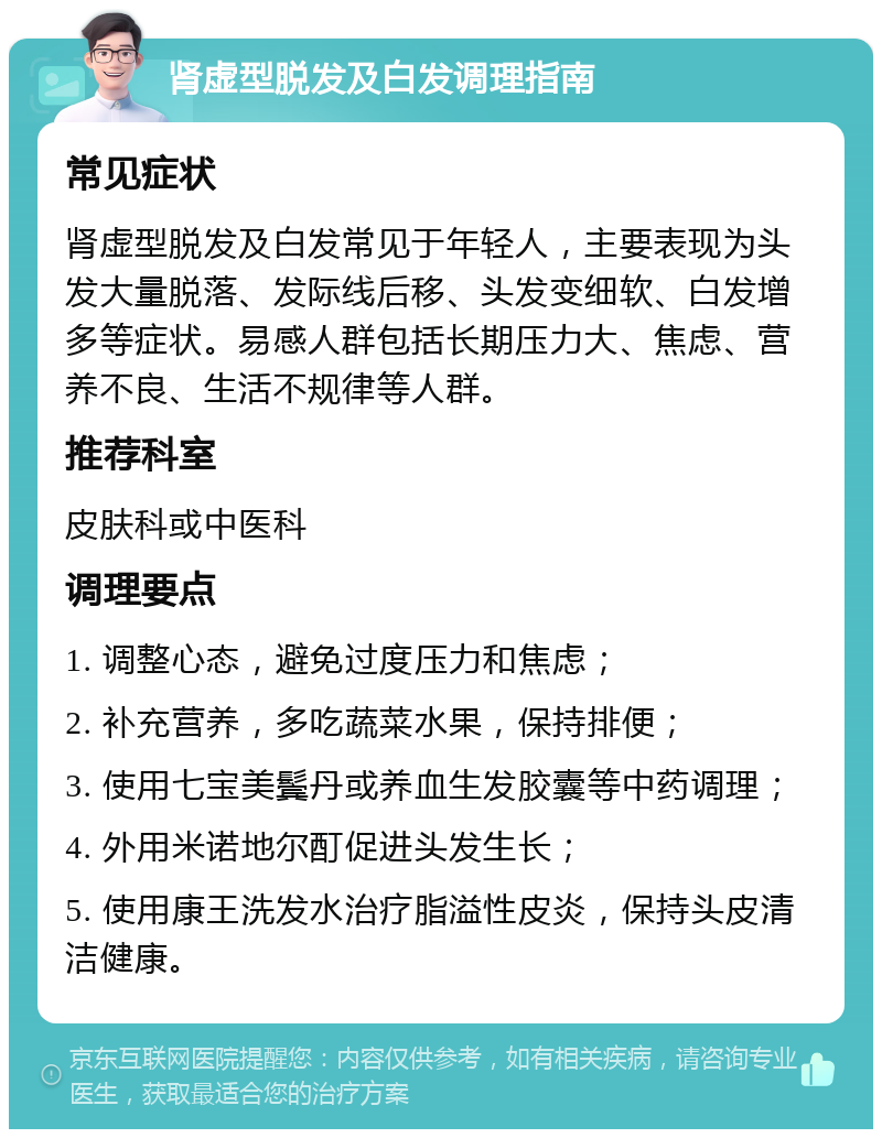 肾虚型脱发及白发调理指南 常见症状 肾虚型脱发及白发常见于年轻人，主要表现为头发大量脱落、发际线后移、头发变细软、白发增多等症状。易感人群包括长期压力大、焦虑、营养不良、生活不规律等人群。 推荐科室 皮肤科或中医科 调理要点 1. 调整心态，避免过度压力和焦虑； 2. 补充营养，多吃蔬菜水果，保持排便； 3. 使用七宝美鬓丹或养血生发胶囊等中药调理； 4. 外用米诺地尔酊促进头发生长； 5. 使用康王洗发水治疗脂溢性皮炎，保持头皮清洁健康。