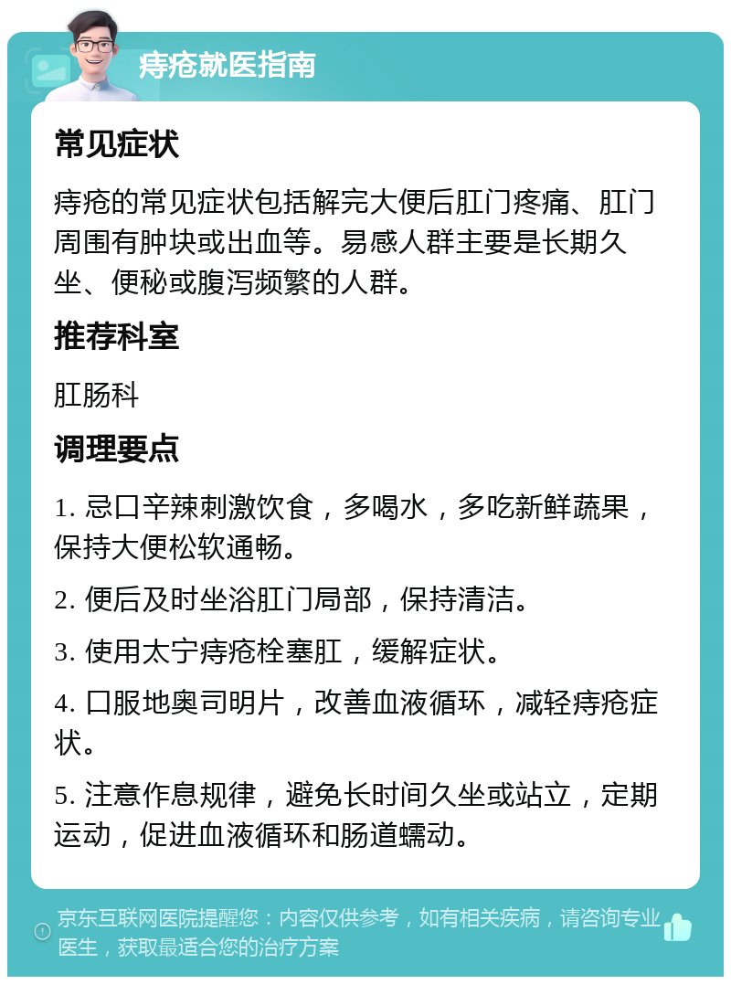 痔疮就医指南 常见症状 痔疮的常见症状包括解完大便后肛门疼痛、肛门周围有肿块或出血等。易感人群主要是长期久坐、便秘或腹泻频繁的人群。 推荐科室 肛肠科 调理要点 1. 忌口辛辣刺激饮食，多喝水，多吃新鲜蔬果，保持大便松软通畅。 2. 便后及时坐浴肛门局部，保持清洁。 3. 使用太宁痔疮栓塞肛，缓解症状。 4. 口服地奥司明片，改善血液循环，减轻痔疮症状。 5. 注意作息规律，避免长时间久坐或站立，定期运动，促进血液循环和肠道蠕动。