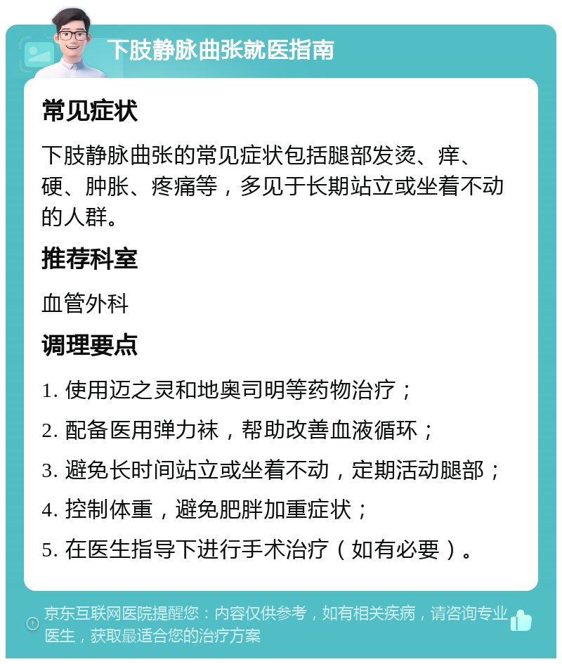 下肢静脉曲张就医指南 常见症状 下肢静脉曲张的常见症状包括腿部发烫、痒、硬、肿胀、疼痛等，多见于长期站立或坐着不动的人群。 推荐科室 血管外科 调理要点 1. 使用迈之灵和地奥司明等药物治疗； 2. 配备医用弹力袜，帮助改善血液循环； 3. 避免长时间站立或坐着不动，定期活动腿部； 4. 控制体重，避免肥胖加重症状； 5. 在医生指导下进行手术治疗（如有必要）。