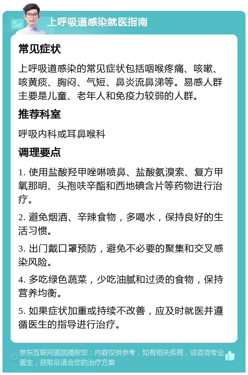 上呼吸道感染就医指南 常见症状 上呼吸道感染的常见症状包括咽喉疼痛、咳嗽、咳黄痰、胸闷、气短、鼻炎流鼻涕等。易感人群主要是儿童、老年人和免疫力较弱的人群。 推荐科室 呼吸内科或耳鼻喉科 调理要点 1. 使用盐酸羟甲唑啉喷鼻、盐酸氨溴索、复方甲氧那明、头孢呋辛酯和西地碘含片等药物进行治疗。 2. 避免烟酒、辛辣食物，多喝水，保持良好的生活习惯。 3. 出门戴口罩预防，避免不必要的聚集和交叉感染风险。 4. 多吃绿色蔬菜，少吃油腻和过烫的食物，保持营养均衡。 5. 如果症状加重或持续不改善，应及时就医并遵循医生的指导进行治疗。