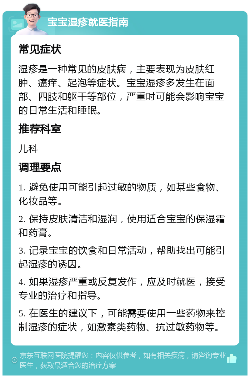 宝宝湿疹就医指南 常见症状 湿疹是一种常见的皮肤病，主要表现为皮肤红肿、瘙痒、起泡等症状。宝宝湿疹多发生在面部、四肢和躯干等部位，严重时可能会影响宝宝的日常生活和睡眠。 推荐科室 儿科 调理要点 1. 避免使用可能引起过敏的物质，如某些食物、化妆品等。 2. 保持皮肤清洁和湿润，使用适合宝宝的保湿霜和药膏。 3. 记录宝宝的饮食和日常活动，帮助找出可能引起湿疹的诱因。 4. 如果湿疹严重或反复发作，应及时就医，接受专业的治疗和指导。 5. 在医生的建议下，可能需要使用一些药物来控制湿疹的症状，如激素类药物、抗过敏药物等。