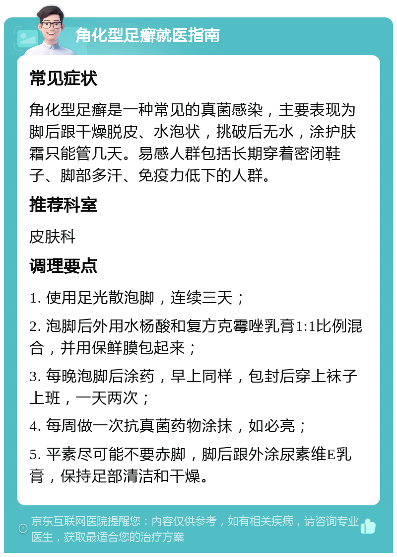 角化型足癣就医指南 常见症状 角化型足癣是一种常见的真菌感染，主要表现为脚后跟干燥脱皮、水泡状，挑破后无水，涂护肤霜只能管几天。易感人群包括长期穿着密闭鞋子、脚部多汗、免疫力低下的人群。 推荐科室 皮肤科 调理要点 1. 使用足光散泡脚，连续三天； 2. 泡脚后外用水杨酸和复方克霉唑乳膏1:1比例混合，并用保鲜膜包起来； 3. 每晚泡脚后涂药，早上同样，包封后穿上袜子上班，一天两次； 4. 每周做一次抗真菌药物涂抹，如必亮； 5. 平素尽可能不要赤脚，脚后跟外涂尿素维E乳膏，保持足部清洁和干燥。