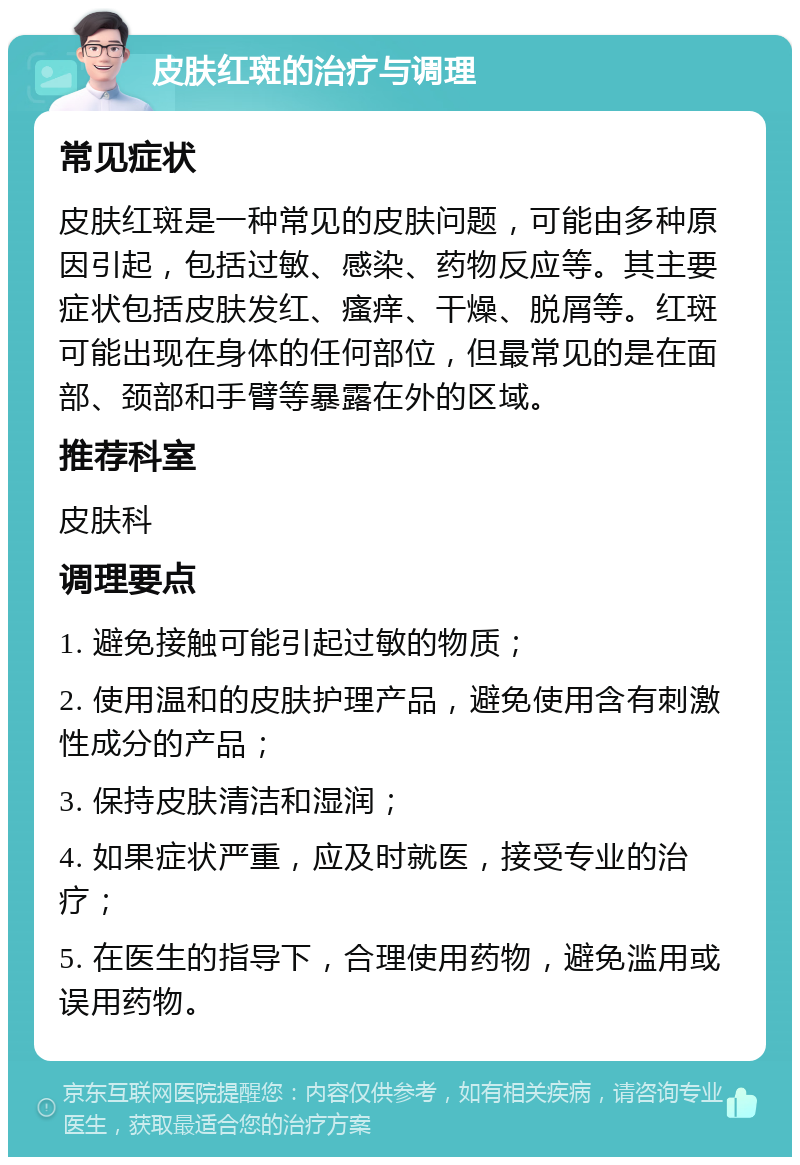 皮肤红斑的治疗与调理 常见症状 皮肤红斑是一种常见的皮肤问题，可能由多种原因引起，包括过敏、感染、药物反应等。其主要症状包括皮肤发红、瘙痒、干燥、脱屑等。红斑可能出现在身体的任何部位，但最常见的是在面部、颈部和手臂等暴露在外的区域。 推荐科室 皮肤科 调理要点 1. 避免接触可能引起过敏的物质； 2. 使用温和的皮肤护理产品，避免使用含有刺激性成分的产品； 3. 保持皮肤清洁和湿润； 4. 如果症状严重，应及时就医，接受专业的治疗； 5. 在医生的指导下，合理使用药物，避免滥用或误用药物。