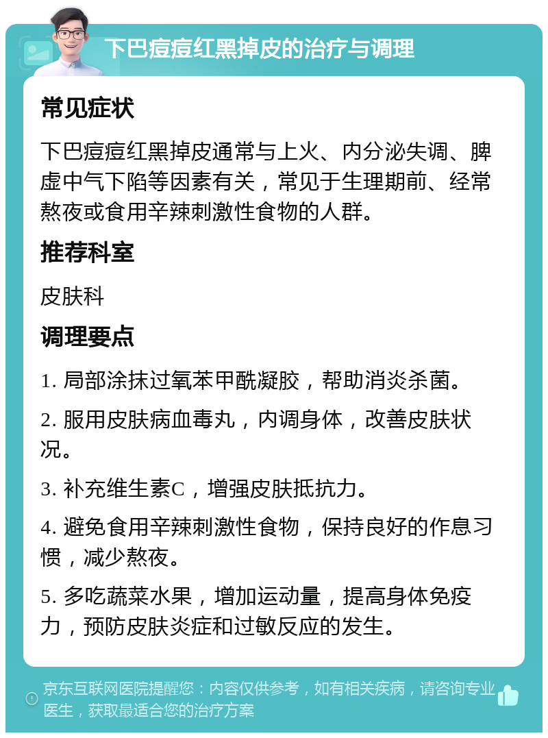 下巴痘痘红黑掉皮的治疗与调理 常见症状 下巴痘痘红黑掉皮通常与上火、内分泌失调、脾虚中气下陷等因素有关，常见于生理期前、经常熬夜或食用辛辣刺激性食物的人群。 推荐科室 皮肤科 调理要点 1. 局部涂抹过氧苯甲酰凝胶，帮助消炎杀菌。 2. 服用皮肤病血毒丸，内调身体，改善皮肤状况。 3. 补充维生素C，增强皮肤抵抗力。 4. 避免食用辛辣刺激性食物，保持良好的作息习惯，减少熬夜。 5. 多吃蔬菜水果，增加运动量，提高身体免疫力，预防皮肤炎症和过敏反应的发生。