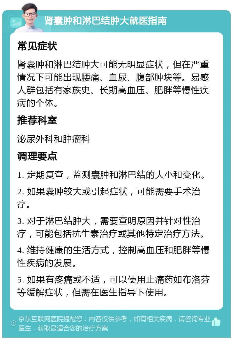 肾囊肿和淋巴结肿大就医指南 常见症状 肾囊肿和淋巴结肿大可能无明显症状，但在严重情况下可能出现腰痛、血尿、腹部肿块等。易感人群包括有家族史、长期高血压、肥胖等慢性疾病的个体。 推荐科室 泌尿外科和肿瘤科 调理要点 1. 定期复查，监测囊肿和淋巴结的大小和变化。 2. 如果囊肿较大或引起症状，可能需要手术治疗。 3. 对于淋巴结肿大，需要查明原因并针对性治疗，可能包括抗生素治疗或其他特定治疗方法。 4. 维持健康的生活方式，控制高血压和肥胖等慢性疾病的发展。 5. 如果有疼痛或不适，可以使用止痛药如布洛芬等缓解症状，但需在医生指导下使用。