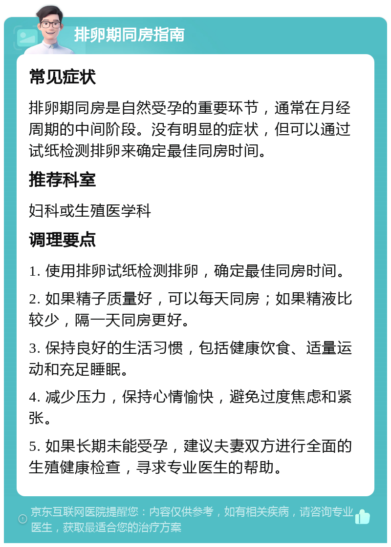 排卵期同房指南 常见症状 排卵期同房是自然受孕的重要环节，通常在月经周期的中间阶段。没有明显的症状，但可以通过试纸检测排卵来确定最佳同房时间。 推荐科室 妇科或生殖医学科 调理要点 1. 使用排卵试纸检测排卵，确定最佳同房时间。 2. 如果精子质量好，可以每天同房；如果精液比较少，隔一天同房更好。 3. 保持良好的生活习惯，包括健康饮食、适量运动和充足睡眠。 4. 减少压力，保持心情愉快，避免过度焦虑和紧张。 5. 如果长期未能受孕，建议夫妻双方进行全面的生殖健康检查，寻求专业医生的帮助。