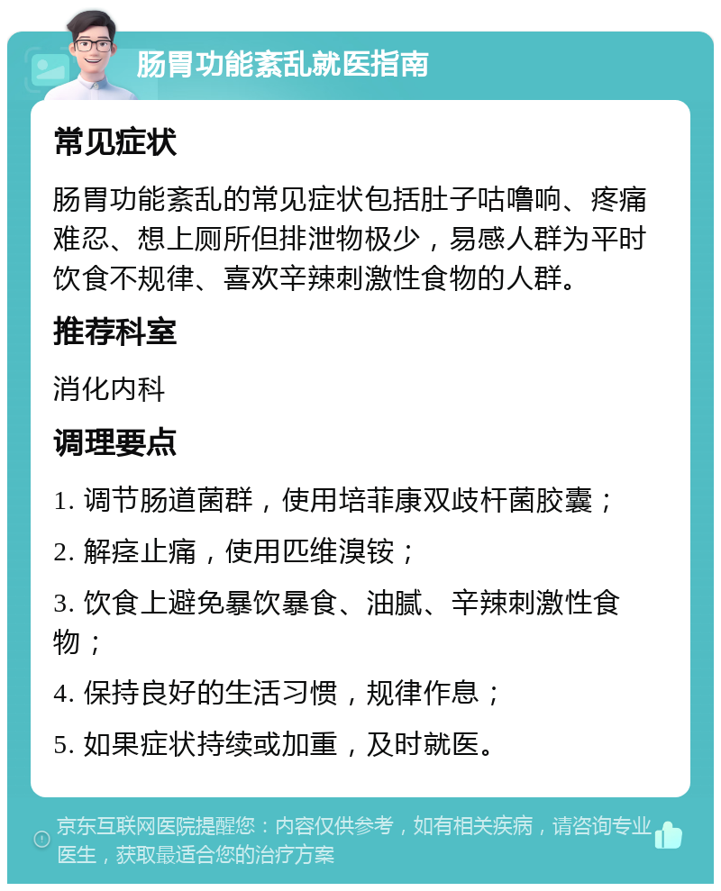 肠胃功能紊乱就医指南 常见症状 肠胃功能紊乱的常见症状包括肚子咕噜响、疼痛难忍、想上厕所但排泄物极少，易感人群为平时饮食不规律、喜欢辛辣刺激性食物的人群。 推荐科室 消化内科 调理要点 1. 调节肠道菌群，使用培菲康双歧杆菌胶囊； 2. 解痉止痛，使用匹维溴铵； 3. 饮食上避免暴饮暴食、油腻、辛辣刺激性食物； 4. 保持良好的生活习惯，规律作息； 5. 如果症状持续或加重，及时就医。