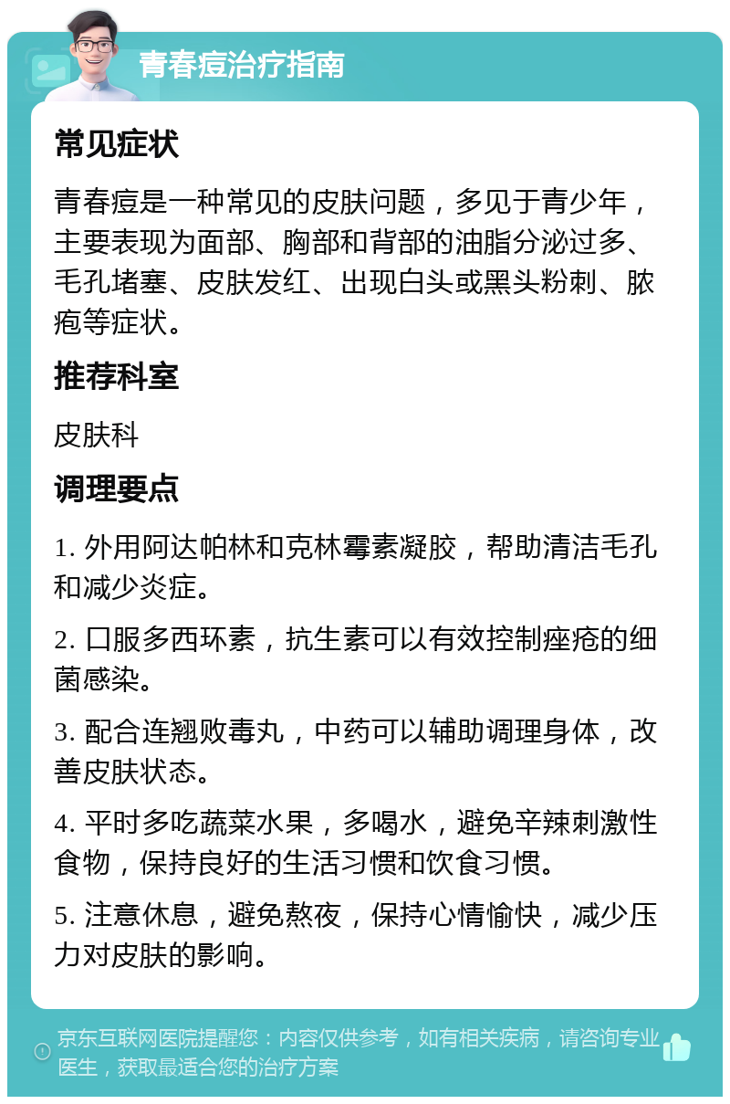 青春痘治疗指南 常见症状 青春痘是一种常见的皮肤问题，多见于青少年，主要表现为面部、胸部和背部的油脂分泌过多、毛孔堵塞、皮肤发红、出现白头或黑头粉刺、脓疱等症状。 推荐科室 皮肤科 调理要点 1. 外用阿达帕林和克林霉素凝胶，帮助清洁毛孔和减少炎症。 2. 口服多西环素，抗生素可以有效控制痤疮的细菌感染。 3. 配合连翘败毒丸，中药可以辅助调理身体，改善皮肤状态。 4. 平时多吃蔬菜水果，多喝水，避免辛辣刺激性食物，保持良好的生活习惯和饮食习惯。 5. 注意休息，避免熬夜，保持心情愉快，减少压力对皮肤的影响。