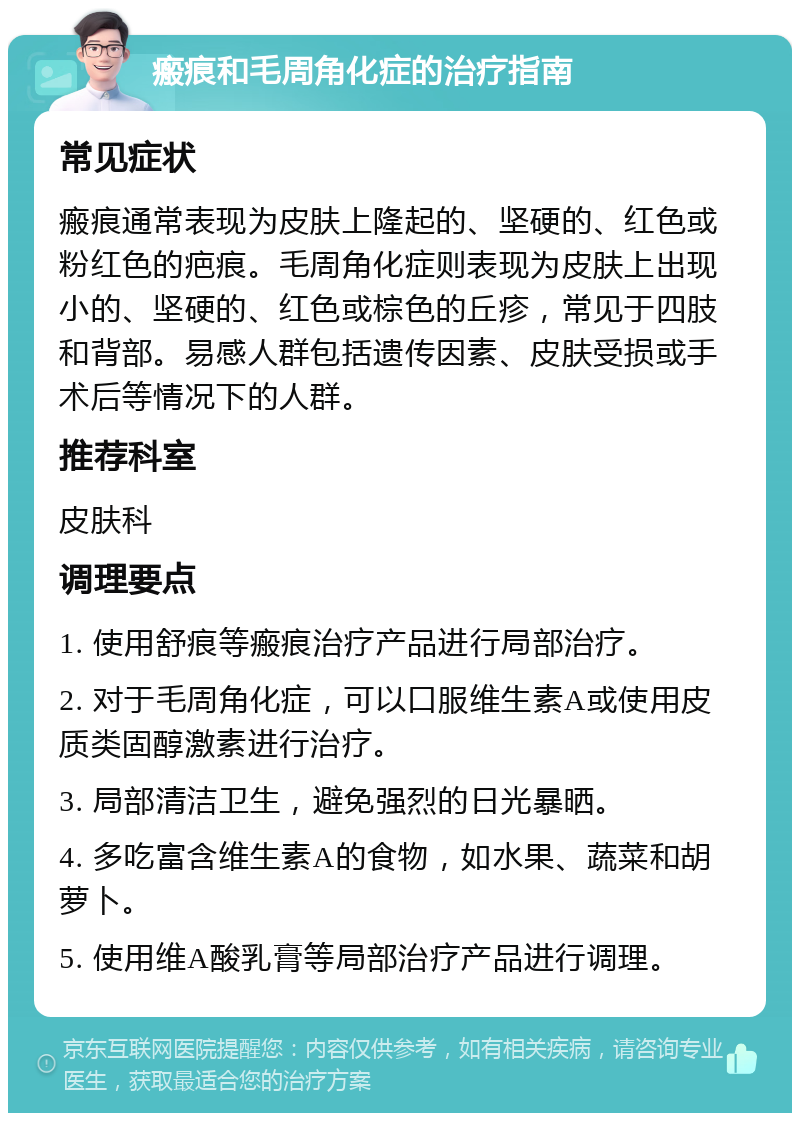 瘢痕和毛周角化症的治疗指南 常见症状 瘢痕通常表现为皮肤上隆起的、坚硬的、红色或粉红色的疤痕。毛周角化症则表现为皮肤上出现小的、坚硬的、红色或棕色的丘疹，常见于四肢和背部。易感人群包括遗传因素、皮肤受损或手术后等情况下的人群。 推荐科室 皮肤科 调理要点 1. 使用舒痕等瘢痕治疗产品进行局部治疗。 2. 对于毛周角化症，可以口服维生素A或使用皮质类固醇激素进行治疗。 3. 局部清洁卫生，避免强烈的日光暴晒。 4. 多吃富含维生素A的食物，如水果、蔬菜和胡萝卜。 5. 使用维A酸乳膏等局部治疗产品进行调理。