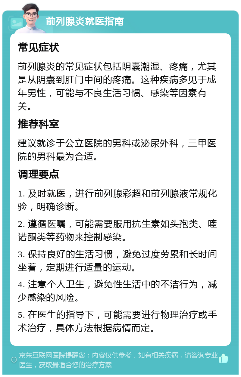 前列腺炎就医指南 常见症状 前列腺炎的常见症状包括阴囊潮湿、疼痛，尤其是从阴囊到肛门中间的疼痛。这种疾病多见于成年男性，可能与不良生活习惯、感染等因素有关。 推荐科室 建议就诊于公立医院的男科或泌尿外科，三甲医院的男科最为合适。 调理要点 1. 及时就医，进行前列腺彩超和前列腺液常规化验，明确诊断。 2. 遵循医嘱，可能需要服用抗生素如头孢类、喹诺酮类等药物来控制感染。 3. 保持良好的生活习惯，避免过度劳累和长时间坐着，定期进行适量的运动。 4. 注意个人卫生，避免性生活中的不洁行为，减少感染的风险。 5. 在医生的指导下，可能需要进行物理治疗或手术治疗，具体方法根据病情而定。