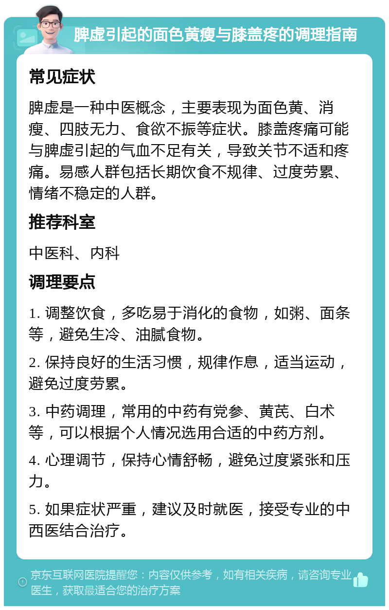 脾虚引起的面色黄瘦与膝盖疼的调理指南 常见症状 脾虚是一种中医概念，主要表现为面色黄、消瘦、四肢无力、食欲不振等症状。膝盖疼痛可能与脾虚引起的气血不足有关，导致关节不适和疼痛。易感人群包括长期饮食不规律、过度劳累、情绪不稳定的人群。 推荐科室 中医科、内科 调理要点 1. 调整饮食，多吃易于消化的食物，如粥、面条等，避免生冷、油腻食物。 2. 保持良好的生活习惯，规律作息，适当运动，避免过度劳累。 3. 中药调理，常用的中药有党参、黄芪、白术等，可以根据个人情况选用合适的中药方剂。 4. 心理调节，保持心情舒畅，避免过度紧张和压力。 5. 如果症状严重，建议及时就医，接受专业的中西医结合治疗。